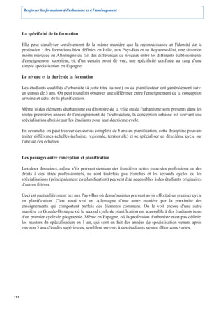 Renforcer les formations à l’urbanisme et à l’aménagement




      La spécificité de la formation

      Elle peut s'analyser sensiblement de la même manière que la reconnaissance et l'identité de la
      profession : des formations bien définies en Italie, aux Pays-Bas et au Royaume-Uni, une situation
      moins marquée en Allemagne du fait des différences de niveaux entre les différents établissements
      d'enseignement supérieur, et, d'un certain point de vue, une spécificité confinée au rang d'une
      simple spécialisation en Espagne.

      Le niveau et la durée de la formation

      Les étudiants qualifiés d'urbaniste (à juste titre ou non) ou de planificateur ont généralement suivi
      un cursus de 5 ans. On peut toutefois observer une différence entre l'enseignement de la conception
      urbaine et celui de la planification.

      Même si des éléments d'urbanisme ou d'histoire de la ville ou de l'urbanisme sont présents dans les
      toutes premières années de l'enseignement de l'architecture, la conception urbaine est souvent une
      spécialisation choisie par les étudiants pour leur deuxième cycle.

      En revanche, on peut trouver des cursus complets de 5 ans en planification, cette discipline pouvant
      traiter différentes échelles (urbaine, régionale, territoriale) et se spécialiser en deuxième cycle sur
      l'une de ces échelles.


      Les passages entre conception et planification

      Les deux domaines, même s’ils peuvent dessiner des frontières nettes entre des professions ou des
      droits à des titres professionnels, ne sont toutefois pas étanches et les seconds cycles ou les
      spécialisations (principalement en planification) peuvent être accessibles à des étudiants originaires
      d'autres filières.

      Ceci est particulièrement net aux Pays-Bas où des urbanistes peuvent avoir effectué un premier cycle
      en planification. C'est aussi vrai en Allemagne d'une autre manière par la proximité des
      enseignements qui comportent parfois des éléments communs. On le voit encore d'une autre
      manière en Grande-Bretagne où le second cycle de planification est accessible à des étudiants issus
      d'un premier cycle de géographie. Même en Espagne, où la profession d'urbaniste n'est pas définie,
      les masters de spécialisation en 1 an, qui sont en fait des années de spécialisation venant après
      environ 5 ans d'études supérieures, semblent ouverts à des étudiants venant d'horizons variés.




212
 