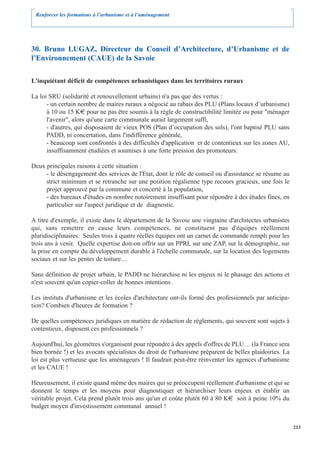 Renforcer les formations à l’urbanisme et à l’aménagement




30. Bruno LUGAZ, Directeur du Conseil d’Architecture, d’Urbanisme et de
l’Environnement (CAUE) de la Savoie

L'inquiétant déficit de compétences urbanistiques dans les territoires ruraux

La loi SRU (solidarité et renouvellement urbains) n'a pas que des vertus :
      - un certain nombre de maires ruraux a négocié au rabais des PLU (Plans locaux d’urbanisme)
      à 10 ou 15 K€ pour ne pas être soumis à la règle de constructibilité limitée ou pour "ménager
      l'avenir", alors qu'une carte communale aurait largement suffi,
      - d'autres, qui disposaient de vieux POS (Plan d’occupation des sols), l'ont baptisé PLU sans
      PADD, ni concertation, dans l'indifférence générale,
      - beaucoup sont confrontés à des difficultés d'application et de contentieux sur les zones AU,
      insuffisamment étudiées et soumises à une forte pression des promoteurs.

Deux principales raisons à cette situation :
     - le désengagement des services de l'Etat, dont le rôle de conseil ou d'assistance se résume au
     strict minimum et se retranche sur une position régalienne type recours gracieux, une fois le
     projet approuvé par la commune et concerté à la population,
     - des bureaux d'études en nombre notoirement insuffisant pour répondre à des études fines, en
     particulier sur l'aspect juridique et de diagnostic.

A titre d'exemple, il existe dans le département de la Savoie une vingtaine d'architectes urbanistes
qui, sans remettre en cause leurs compétences, ne constituent pas d'équipes réellement
pluridisciplinaires. Seules trois à quatre réelles équipes ont un carnet de commande rempli pour les
trois ans à venir. Quelle expertise doit-on offrir sur un PPRI, sur une ZAP, sur la démographie, sur
la prise en compte du développement durable à l'échelle communale, sur la location des logements
sociaux et sur les pentes de toiture…

Sans définition de projet urbain, le PADD ne hiérarchise ni les enjeux ni le phasage des actions et
n'est souvent qu'un copier-coller de bonnes intentions .

Les instituts d'urbanisme et les écoles d'architecture ont-ils formé des professionnels par anticipa-
tion? Combien d'heures de formation ?

De quelles compétences juridiques en matière de rédaction de règlements, qui souvent sont sujets à
contentieux, disposent ces professionnels ?

Aujourd'hui, les géomètres s'organisent pour répondre à des appels d'offres de PLU… (la France sera
bien bornée !) et les avocats spécialistes du droit de l'urbanisme préparent de belles plaidoiries. La
loi est plus vertueuse que les aménageurs ! Il faudrait peut-être réinventer les agences d'urbanisme
et les CAUE !

Heureusement, il existe quand même des maires qui se préoccupent réellement d'urbanisme et qui se
donnent le temps et les moyens pour diagnostiquer et hiérarchiser leurs enjeux et établir un
véritable projet. Cela prend plutôt trois ans qu'un et coûte plutôt 60 à 80 K€ soit à peine 10% du
budget moyen d'investissement communal annuel !


                                                                                                         213
 