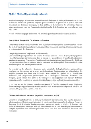 Renforcer les formations à l’urbanisme et à l’aménagement




      31. Bert McCLURE, Architecte-Urbaniste

      Voici quelques pages de réflexions personnelles sur la formation de futurs professionnels de la ville.
      Je me suis limité aux questions inspirées par l'actualité de la profession et je n'ai rien écrit,
      concernant les domaines classiques, et bien établis, de la formation des urbanistes. Vous ne
      trouverez rien, non plus, sur l'organisation institutionnelle de la formation qui en résulte, un vaste
      sujet en soi.

      Je vous soumets ces pages en insistant sur la nature spontanée et subjective de cet exercice.


      Une pratique française de l'urbanisme en évolution

      La récente évolution des responsabilités pour la gestion et l'aménagement du territoire vers les élus
      des collectivités territoriales change radicalement l'environnement dans lequel l'urbanisme français
      se pratique depuis des décennies.

      Chaque agglomération, l'expression de son territoire
      Une commande politique formée par les élus de chaque territoire - suivie de près par sa population
      - modifie la pratique de l'urbanisme dans la mesure où les conditions et les objectifs déterminés
      localement permettent l'élaboration d'un diagnostic pertinent et compréhensible pour les décideurs.
      Une problématique claire et partagée nourrit, à son tour, une vision globale du futur et l'élaboration
      d'une stratégie et des actions pour l'atteindre.

      Du point de vue des urbanistes - à presque toutes les échelles de la planification - cette évolution
      représente un inversement de priorités méthodologiques fondamentales qui déterminaient les
      moyens employés dans l'aide aux décideurs. Nous sortons de l'époque de la "planification
      normative", des "propositions généralisables", de la "Politique d'Urbanisme Universelle" - ou
      presque… pour rentrer dans celle de la "stratégie de développement sur mesure", fortement
      enracinée dans les conditions et les ambitions de chaque région, agglomération, communauté…

      Il y a cent ans, un des premiers urbanistes européens, P. Gueddes, démontrait assez simplement
      comment chaque agglomération n'était nullement le fruit du hasard mais l'expression fidèle de son
      territoire. On y reviendra…enfin…peut-être.


      Chaque professionnel, un acteur polyvalent, observateur, créatif

      L'évolution actuelle bouleverse la pratique traditionnelle de l'urbanisme dans tous les domaines :
      administration, méthodes, concertation avec le public, coordination entre les échelles de l'espace et
      du temps, degré de contrôle du développement, partenariats publics et privés… Si l'impact varie
      selon la communauté concernée, tous les professionnels de la ville sont obligés actuellement de
      s'adapter rapidement aux nouvelles procédures et de faire face à un volume de travail en forte
      croissance.




214
 