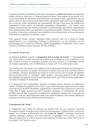Renforcer les formations à l’urbanisme et à l’aménagement




Un premier problème confrontant la profession est justement ce volume de travail à accomplir dans
chaque collectivité territoriale : le "manque d'ingénierie locale" qu'on déplore un peu partout. Or, il
s'avère impraticable de redistribuer les professionnels fonctionnaires d'une agglomération entre les
postes à pourvoir dans la mesure où la création d'une communauté représente un travail supplémen-
taire et non une simple redistribution des responsabilités. Sur quoi il faut ajouter les problèmes de
compétence, de plan carrière, de familiarité géographique, d'adaptabilité… Une solution assez
logique ouverte aux nouvelles structures consistera à se doter d'équipes polyvalentes composées des
jeunes professionnels formés aux problèmes et procédures d'actualité et d'anciens connaissant bien
le territoire. Pour réussir, ces derniers doivent bénéficier d'une sérieuse remise à niveau technique et
administrative programmée sur quelques années.

Cette situation critique souligne l'importance d'une formation axée sur le travail en équipe
pluridisciplinaire, sur la polyvalence technique et administrative, sur une familiarité avec les
problématiques qui se posent aux différentes échelles géographiques et temporelles. Cela est aussi
vrai pour la formation continue que pour celle des mastèriens.


Les experts "de chez eux"

Un deuxième problème concerne le changement dans la nature du travail. Le "commanditaire
élu", expert chez lui, connaît assez bien les problèmes de sa collectivité et de sa population. À ce
titre, il s'attend à ce que ses conseilleurs travaillent avec lui et non pour lui. Il demandera souvent
des réunions rapprochées, voire de l'élaboration en "temps réel", et il a certainement raison.

Ceci constitue une vraie rupture, car ce rapport de travail dynamique demande, dans la pratique, un
effort concerté quasiment "en équipe" de la part de la maîtrise d'ouvrage et de son maître d'œuvre.
Les méthodes classiques, demandant des années de travail avant de sortir un projet, ne répondent
plus aux besoins actuels. Le conseilleur - public ou privé - n'aura plus jamais trois mois de liberté
pour appliquer une approche normative avec la production d'un "pavé" final lors d'une grande messe.
Les temps ont changé. Il en était temps.

À la demande de leur commanditaire, beaucoup de maîtres d'oeuvre bâtissent une méthode de
"projet" où l'équipe fait progresser tout à la fois, ce que Frédéric Rossignol appelle un projet à mèche
courte dans le cas du SCOT Montpellier Agglomération. L'intérêt de cette évolution ne se trouve pas
autant dans le temps raccourci que dans l'orientation stratégique et l'identification des actions
possibles assez tôt dans le processus. La planification stratégique contemporaine n'exige plus une
exactitude à vingt ans, mais l'élaboration rapide d'une ambition partagée et une stratégie affichée qui
permettent aux acteurs de travailler dans la même direction.


L'enseignement du "projet"

Le changement assez radical de formation qui pourrait sortir de cette évolution, concernera
d'avantage la manière d'enseigner que le contenu de l'enseignement. Il s'agit de former, au niveau du
mastère, tous les futurs professionnels de la ville à faire du "projet" ; sociologue, économiste,
ingénieur, aménageur, architecte, tous. Faire du projet est apprendre à vivre au futur ; et c'est en
faisant du projet qu'on se remet en question, qu'on apprend à se libérer de ce qu'on "sait" ou de ce
qu'on pense "voir" devant ses yeux.

                                                                                                           215
 