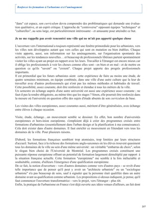 Renforcer les formations à l’urbanisme et à l’aménagement




"dans" cet espace, son curriculum devra comprendre des problématiques qui demande une évalua-
tion qualitative, et un esprit critique. L'approche de "controverse" opposant équipes "techniques" et
"culturelles", au sens large, est particulièrement intéressante - et amusante pour atteindre ce but.

Je ne me rappelle pas avoir rencontré une ville qui ne m'ait pas apporté quelque chose

L'ouverture vers l'international a toujours représenté une fenêtre primordiale pour les urbanistes, vers
les villes non développées autant que vers celles qui sont en mutation ou bien établies. Chaque
visite apporte, aussi, son information sur les aménagements, sur l'organisation spontanée des
activités, sur les tendances nouvelles… et beaucoup de professionnels libéraux partent spontanément
visiter les villes ayant un projet en rapport avec les leurs. Travailler à l'étranger est encore mieux car
il oblige les professionnels à voir les choses comme elles sont - en bien et en mal - et de mettre en
question ce qu'ils "savent" ou "croient". Chaque projet apporte des progrès professionnels
importants.
Il est primordial que les futurs urbanistes aient cette expérience de faire au moins une étude, de
quatre semaines minimum, en équipe combinée, dans une ville d'une autre culture que la leur de
travailler avec d'autres professionnels qui n'ont pas les mêmes méthodes et habitudes de travail.
Cette possibilité, assez courante, doit être renforcée et étendue à tous les métiers de la ville.
Un semestre en échange auprès d'une autre université est aussi une expérience assez courante ; ne
faut-il pas la rendre obligatoire, au même titre que les stages ? Sinon, elle pourrait être renforcée dans
la mesure où l'université en question offre des sujets d'étude absents de son curriculum de base.

Les visites des villes européennes, assez courantes aussi, méritent d’être généralisées, avec échange
entre élèves à chaque occasion.

Visite, étude, échange…un mouvement semble se dessiner. En effet, bon nombre d'universités
européennes et hors-inion européenne. s'emploient déjà à créer des programmes croisés entre
formations d'urbanistes (essentiellement dans l'urban design et la planification à ma connaissance).
Cela doit exister dans d'autre domaines. Il faut enrichir ce mouvement en l'étendant vers tous les
domaines de la ville. Pour plusieurs raisons.

D'abord, les formations françaises semblent trop atomisées, trop limitées par leurs structures
d'accueil. Surtout, face à la richesse des formations anglo-saxonnes où les élèves trouvent quasiment
tous les domaines de la ville au sein d'une même université : un véritable "embarras de choix", selon
le slogan bien choisi de l'Université de Montréal. Les programmes croisés constituent une
puissante réponse européenne offrant un potentiel de formation largement démultiplié par rapport à
la situation française actuelle. Cette formation "européenne" me semble à la fois inéluctable et
souhaitable, comme, d'ailleurs l'émergence d'une qualification européenne.
De ce fait, la notion d'ouverture - vers d'autres domaines comme vers d'autres pays - se revêt d'une
telle importance que de penser qu'il peut y avoir un "architecte urbaniste" ou un "sociologue
urbaniste" n'a pas beaucoup de sens, sauf à signaler que la personne était qualifiée dans un autre
domaine avant sa qualification comme urbaniste. Les propositions ci-dessus indiquent, je pense, qu'il
faut commencer l'ouverture transformatrice - vers le projet, vers l'étranger - plus tôt.
Enfin, la pratique de l'urbanisme en France s'est déjà ouverte aux idées venues d'ailleurs, un fait dont




                                                                                                             217
 