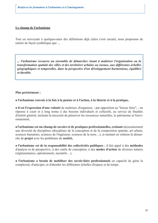 Renforcer les formations à l’urbanisme et à l’aménagement




Le champ de l'urbanisme


Tout en renvoyant à quelques-unes des définitions déjà citées (voir encart), nous proposons de
retenir de façon synthétique que ...




 ... l'urbanisme recouvre un ensemble de démarches visant à maîtriser l'organisation ou la
 transformation spatiale des villes et des territoires urbains ou ruraux, aux différentes échelles
 géographiques et temporelles, dans la perspective d'un développement harmonieux, équilibré
 et durable.




Plus précisément :

  l'urbanisme renvoie à la fois à la pensée et à l'action, à la théorie et à la pratique,

  il est l'expression d'une volonté de maîtriser, d'organiser, - par opposition au "laisser faire", - en
réponse à court et à long terme à des besoins individuels et collectifs, au service de finalités
d'intérêt général, incluant la nécessité de préserver les ressources naturelles, le patrimoine et l'envi-
ronnement,

  l'urbanisme est un champ de savoirs et de pratiques professionnelles, croisant nécessairement
une diversité de disciplines (disciplines de la conception et de la composition spatiale, art urbain,
sciences humaines, sciences de l'ingénieur, sciences de la terre…), et mettant en relation la démar-
che de projet avec les problèmes de société,

  l'urbanisme est de la responsabilité des collectivités publiques ; il fait appel à des méthodes
d'analyse et de prospective, à des outils de conception, à des modes d'action de diverses natures
(réglementaires, opérationnels, incitatifs…),

  l'urbanisme a besoin de mobiliser des savoir-faire professionnels en capacité de gérer la
complexité, d'anticiper, et d'aborder les différentes échelles d'espace et de temps.




                                                                                                            21
 