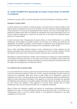 Renforcer les formations à l’urbanisme et à l’aménagement




32. Ariella MASBOUNGI, Responsable des ateliers Projet urbain à la DGUHC
et enseignante

Professeure associée à l'IFU et ancienne Présidente de l'Ecole d'Architecture de Marne-la-Vallée

Enseigner le projet urbain

Le projet urbain est une attitude, un mode de pensée, une façon de lire le contexte urbain au sens
large du terme et de proposer un avenir à son évolution. Il est très éloigné des attitudes dogmatiques
ou bien pensantes. Il est œuvre de transformation d'une situation à une autre, d'un ancrage dans un
patrimoine complexe pour offrir les conditions de constitution d'un nouveau patrimoine tourné vers
l'avenir, nourri de connaissances, en prise sur les modes de vie, les acteurs, les conditions contem-
poraines de l'action urbaine.

Il paraît nécessaire dans l'enseignement du projet urbain, en école d'architecture ou en institut
d'urbanisme, de développer une grande curiosité, une ouverture sur le monde, une créativité, une
adaptabilité, une aptitude au dialogue. Eviter d'asséner un vocabulaire valise, politiquement correct,
qui peut faire penser à l'étudiant qu'en l'utilisant, tous les problèmes seraient résolus.

Pour ce faire, développer l'attitude critique est sain et fécond pour un futur urbaniste qui doit
toujours questionner la question qu'on lui pose, questionner le site et la situation urbaine, s'écarter
des réponses toutes faites, tout en évitant une fausse innovation qui ne serait que formelle.

Développer la capacité d'expression verbale, écrite et dessinée est essentiel car le métier d'urbaniste
est de proposer des pistes d'avenir à la ville, donc de convaincre ses mandants, de faire passer des
messages forts et intelligibles et d'entrer en dialogue avec tous les partenaires et de plus en plus avec
les usagers qui ne partagent pas ses références a priori.


Les architectes face au projet urbain

Les écoles d'architecture n'ont pas a priori pour mission de former des urbanistes mais elles auraient
le devoir de former des architectes "polis avec la ville", soucieux de participer à la faire évoluer, de
concevoir leur commande, quels qu'en soient la taille, l'objet ou la localisation, comme une
contribution à la ville. Les écoles pourraient aussi former des concepteurs urbains ou architecturalo-
urbain (le mode d'intervention d'Europan). Cette approche ne couvre pas l'ensemble des questions
de l'urbanisme mais participe à la conception spatiale d'ensembles urbains, de quartiers, de morceaux
de ville. Former des étudiants à cette approche est souvent chose courante dans les écoles
d'architecture mais n'est pas forcément abordé avec la complexité souhaitable.

Quant à former des urbanistes complets qui auraient les connaissances pluridisciplinaires et la
capacité à les croiser, ce n'est pas forcément la mission de chacune des écoles. Et si tel était le cas,
l'enseignement serait à revoir de manière radicale, et cela appellerait certainement à une forte
coopération avec l'université.




                                                                                                            219
 