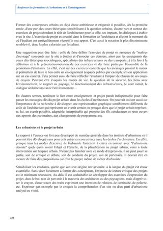 Renforcer les formations à l’urbanisme et à l’aménagement




      Former des concepteurs urbains est déjà chose ambitieuse et exigerait si possible, dès la première
      année, d'une part des cours théoriques sensibilisant à la question urbaine, d'autre part et surtout des
      exercices de projet abordant le rôle de l'architecture pour la ville, ses impacts, les dialogues à établir
      avec le site. L'exercice de projet est crucial dans la formation de l'architecte et elle est le moment clé
      où l'étudiant est particulièrement réceptif à tout apport. C'est aussi la notation la plus discriminante
      semble-t-il, donc la plus valorisée par l'étudiant.

      Une suggestion peut être faite : celle de faire définir l'exercice de projet en présence de "maîtres
      d'ouvrage" concernés par le site à étudier et d'associer ces derniers, ainsi que les enseignants des
      cours dits théoriques (sociologues, spécialistes des infrastructures ou des transports...) à la fois à la
      définition et à la présentation-notation de ces exercices et d'y faire participer l'ensemble de la
      promotion d'étudiants. En effet, c'est sur des exercices concrets que les messages passent le mieux
      et permettent de faire le lien entre un enseignement (espaces publics par exemple) et son application
      sur un cas concret. Cela permet aussi de faire réfléchir l'étudiant à l'impact de chacun de ses coups
      de crayon. Peuvent être évoqués les modes de vie, la question de la sécurité, les liens avec
      l'environnement, le rapport au paysage, le fonctionnement des infrastructures, le coût induit, le
      dialogue architectural avec l'environnement…

      En d'autres termes, renforcer le lien entre enseignement et projet paraît indispensable pour faire
      passer les messages clés du projet urbain dans les écoles d'architecture. On pourrait insister aussi sur
      l'importance de la recherche à développer une représentation graphique sensiblement différente de
      celle de l'architecture qui représente un avenir certain ou presque alors que le projet urbain représen-
      te, lui, un avenir possible, adaptable, interprétable qui propose des fils conducteurs et reste ouvert
      aux apports des partenaires, aux changements de programme, etc.


      Les urbanistes et le projet urbain

      Le rapport à l'espace est fort peu développé de manière générale dans les instituts d'urbanisme et il
      pourrait être développé sans pour cela entrer en concurrence avec les écoles d'architecture. En effet,
      presque tous les modes d'exercice de l'urbaniste l'amènent à entrer en contact avec "l'urbanisme
      dessiné" quels qu'en soient l'objet et l'échelle, de la planification au projet urbain, voire à toute
      intervention sur l'espace urbain. N'étant pas familier avec ce mode d'expression, il ne peut jouer sa
      partie, soit de critique et débats, soit de conduite du projet, soit de partenaire. Il devrait être en
      mesure de faire des propositions car c'est le propre même de métier d'urbaniste.

      Sensibiliser les étudiants, quelle que soit leur origine universitaire, à la langue du projet est chose
      essentielle. Sans viser forcément à former des concepteurs, l'exercice de lecture critique des projets
      est le minimum nécessaire. Au-delà, il est souhaitable de développer des exercices d'expression du
      projet, dans le but, non de parvenir à la maestria des architectes ou des paysagistes, mais d'apprivoi-
      ser le crayon, d'oser tracer des traits exprimant une intention de relation, de continuité, de polarité,
      etc. Exprimer par exemple par le croquis la compréhension d'un site ou d'un parti d'urbanisme
      analysé ou visité.




220
 