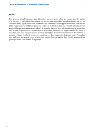 Renforcer les formations à l’urbanisme et à l’aménagement




      In fine

      Ces propos, complémentaires aux démarches menées avec talent et énergie par les écoles
      d'architecture et les instituts d'urbanisme, ne sont que des suggestions partielles visant à insister sur
      quelques points jugés nécessaires à l'exercice de l'urbaniste : développer la curiosité, l'optimisme
      (c'est un devoir pour l'urbaniste quels que soient les obstacles infinis qui s'érigent sur son parcours
      et probablement pour cette raison même), la capacité à croiser tous les savoirs pour se situer dans
      une attitude de proposition, de construction d'un avenir, la qualité de l'expression (orale, écrite et
      dessinée), ceci sans négliger le socle essentiel de l'apport de connaissances mais en développant la
      capacité critique, et celle de croiser ces connaissances dans un exercice de projet, projet s'entendant
      non seulement au sens de projet urbain mais à celui d'une projection dans l'avenir susceptible de
      participer à une ville durable et régénérée.




222
 