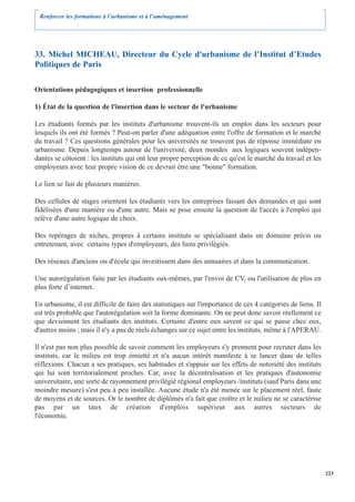 Renforcer les formations à l’urbanisme et à l’aménagement




33. Michel MICHEAU, Directeur du Cycle d'urbanisme de l’Institut d’Etudes
Politiques de Paris

Orientations pédagogiques et insertion professionnelle

1) État de la question de l'insertion dans le secteur de l'urbanisme

Les étudiants formés par les instituts d'urbanisme trouvent-ils un emploi dans les secteurs pour
lesquels ils ont été formés ? Peut-on parler d'une adéquation entre l'offre de formation et le marché
du travail ? Ces questions générales pour les universités ne trouvent pas de réponse immédiate en
urbanisme. Depuis longtemps autour de l'université, deux mondes aux logiques souvent indépen-
dantes se côtoient : les instituts qui ont leur propre perception de ce qu'est le marché du travail et les
employeurs avec leur propre vision de ce devrait être une "bonne" formation.

Le lien se fait de plusieurs manières.

Des cellules de stages orientent les étudiants vers les entreprises faisant des demandes et qui sont
fidélisées d'une manière ou d'une autre. Mais se pose ensuite la question de l'accès à l'emploi qui
relève d'une autre logique de choix.

Des repérages de niches, propres à certains instituts se spécialisant dans un domaine précis ou
entretenant, avec certains types d'employeurs, des liens privilégiés.

Des réseaux d'anciens ou d'école qui investissent dans des annuaires et dans la communication.

Une autorégulation faite par les étudiants eux-mêmes, par l'envoi de CV, ou l'utilisation de plus en
plus forte d’internet.

En urbanisme, il est difficile de faire des statistiques sur l'importance de ces 4 catégories de liens. Il
est très probable que l'autorégulation soit la forme dominante. On ne peut donc savoir réellement ce
que deviennent les étudiants des instituts. Certains d'entre eux savent ce qui se passe chez eux,
d'autres moins ; mais il n'y a pas de réels échanges sur ce sujet entre les instituts, même à l'APERAU.

Il n'est pas non plus possible de savoir comment les employeurs s'y prennent pour recruter dans les
instituts, car le milieu est trop émietté et n'a aucun intérêt manifeste à se lancer dans de telles
réflexions. Chacun a ses pratiques, ses habitudes et s'appuie sur les effets de notoriété des instituts
qui lui sont territorialement proches. Car, avec la décentralisation et les pratiques d'autonomie
universitaire, une sorte de rayonnement privilégié régional employeurs /instituts (sauf Paris dans une
moindre mesure) s'est peu à peu installée. Aucune étude n'a été menée sur le placement réel, faute
de moyens et de sources. Or le nombre de diplômés n'a fait que croître et le milieu ne se caractérise
pas par un taux de création d'emplois supérieur aux autres secteurs de
l'économie.




                                                                                                             223
 