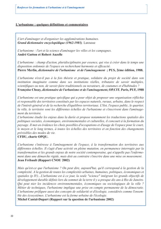 Renforcer les formations à l’urbanisme et à l’aménagement




     L'urbanisme : quelques définitions et commentaires



      L'art d'aménager et d'organiser les agglomérations humaines.
      Grand dictionnaire encyclopédique (1962-1985). Larousse

      L'urbanisme : l'art et la science d'aménager les villes et les campagnes.
      André Gutton et Robert Auzelle

      L'urbanisme : champ d'action, pluridisciplinaire par essence, qui vise à créer dans le temps une
      disposition ordonnée de l'espace en recherchant harmonie et efficacité.
      Pierre Merlin, dictionnaire de l'urbanisme et de l'aménagement ; PUS, 2ème édition, 1988.

      L'urbanisme n'est-il pas à la fois théorie et pratique, solidaire du projet de société dans son
      institution imaginaire comme dans ses institutions réelles, tributaire de savoir multiples,
      scientifiques ou non, de savoir-faire traditionnels ou novateurs, de coutumes et d'habitudes ?
      Françoise Choay, dictionnaire de l'urbanisme et de l'aménagement, OP.CIT. Paris, PUF, 1988

      L'urbanisme est une pratique spécifique qui a pour objet de proposer une organisation réfléchie
      et responsable des territoires constitués par les espaces naturels, ruraux, urbains, dans le respect
      de l'intérêt général et de la recherche d'équilibres territoriaux. L'îlot, l'espace public, le quartier,
      la ville, le territoire sont les différentes échelles de l'urbanisme et s'inscrivent dans l'aménage-
      ment du territoire.
      L'urbanisme étudie les enjeux dans la durée et propose notamment les traductions spatiales des
      politiques sociales, économiques, environnementales et culturelles, il concourt à la formation du
      paysage. Il met en évidence les choix possibles d'occupations et d'usage de l'espace pour le court,
      le moyen et le long termes, à toutes les échelles des territoires et en fonction des changements
      prévisibles des modes de vie.
      CFDU, charte OPQU.

      L'urbanisme s'intéresse à l'aménagement de l'espace, à la transformation des territoires aux
      différentes échelles. Il s'agit d'une activité en pleine mutation, en permanence interrogée par la
      transformation et les grands enjeux de notre société contemporaine, qui n'appelle pas l'enferme-
      ment dans une démarche rigide, mais doit au contraire s'inscrire dans une mise en mouvement.
      Jean Frébault (Rapport CNOU 2002)

      Mais qu'est-ce que l'urbanisme ? On peut dire, aujourd'hui, qu'il correspond à la gestion de la
      complexité. A la gestion de toutes les complexités urbaines, humaines, politiques, économiques et
      spatiales (p IV)…L'urbanisme est à ce jour, la seule "science" intégrant les grands objectifs de
      développement durable définis lors du sommet de la terre il y a presque dix ans à Rio de Janeiro.
      Qui peut nier les incidences environnementales, économiques ou sociologiques de la ville ?
      Métier de techniques, l'urbanisme implique une prise en compte permanente de la démocratie.
      L'urbanisme préfigure aussi des concepts de solidarité et d'écologie, considérés comme l'ensem-
      ble des écosystèmes. L'urbanisme est la forme urbaine de l'écologie.
      Michel Cantal-Dupart (Rapport sur la question de l'urbanisme 2002)




22
 