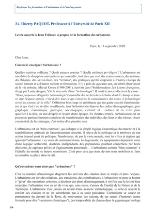 Renforcer les formations à l’urbanisme et à l’aménagement




      34. Thierry PAQUOT, Professeur à l’Université de Paris XII

      Lettre ouverte à Jean Frébault à propos de la formation des urbanistes


                                                                    Paris, le 18 septembre 2005


      Cher Jean,

      Comment enseigner l'urbanisme ?

      Quelles matières solliciter ? Quels auteurs convier ? Quelle méthode privilégier ? L'urbanisme est
      une drôle de discipline universitaire qui assemble, tant bien que mal, des connaissances, des notions,
      des théories, des savoir-faire, des "terrains", des pratiques qu'elle emprunte à d'autres champs du
      savoir humain et à d'autres métiers et formations. Il y a près de quarante ans, un subtil observateur
      de la vie urbaine, Marcel Cornu (1909-2001), écrivait dans l'hebdomadaire Les Lettres françaises,
      dirigé par Louis Aragon, "De la nécessité d'une "urbanologie". Il osait le mot et décrivait la chose :
      "Nous proposons d'appeler 'urbanologie' l'ensemble des recherches et études dont le champ se trou-
      ve être l'espace urbain, c'est-à-dire tout ce qui concerne la connaissance des villes. L'urbanologie
      serait la science de la ville." Définition bien large et ambitieuse qui n'a guère suscité d'enthousias-
      me et qui s'est vite révélée insuffisante, tant l'urbanisation dépasse les cadres démographique, géo-
      graphique, économique, politique, sociologique, culturel et                 cultuel de la ville pour
      qualifier à la fois, un état d'esprit et l'esprit d'une époque. En d'autres termes, l'urbanisation est un
      processus particulièrement complexe de transformation des individus, des lieux et des choses. Aussi
      convient-il, de les ménager, c'est-à-dire d'en prendre soin.

      L'urbanisme est un "bien commun", qui échappe à la simple logique économique du marché et à la
      rentabilisation optimale de l'investissement consenti. Il relève de la politique et le territoire de son
      action dépend aussi du politique. Nombreuses, de par le vaste monde, sont les villes et régions qui
      ignorent l'urbanisme. Les voies de communications, les logements, les équipements dépendent alors
      d'une logique sectorielle, d'acteurs indépendants des populations pourtant concernées par leurs
      décisions, de capitaux privés et d'agissements personnels… L'urbanisme comme "bien commun" à
      l'échelle du monde se trouve minoritaire. C'est pour cela que nous devons nous mobiliser et faire
      reconnaître sa place dans la cité.


      Qu'entendons-nous alors par "urbanisme" ?

      C'est la manière démocratique d'agencer les activités des citadins dans le temps et dans l'espace.
      L'urbanisme est l'art des relations, des transitions, des combinaisons. L'urbanisme ne peut se borner
      à "gérer" des opérations urbaines, à dessiner des plans d'aménagement, à vérifier que la loi est bien
      respectée, l'urbanisme vise un art de vivre qui, sans cesse, s'assure de l'amitié de la Nature et de la
      Technique. L'urbanisme n'est jamais en retard d'une avancée technologique, si celle-ci accroît le
      confort des citadins et ne les subordonne pas à sa seule puissance. L'urbanisme se soucie en
      permanence du devenir de la Terre, du mouvement des saisons, de ses sautes d'humeurs (autre
      formule pour dire "variations climatiques"), des temporalités de chacun dans la gigantesque horloge

230
 