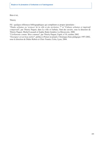 Renforcer les formations à l’urbanisme et à l’aménagement




Bien à toi,

Thierry

P.S : quelques références bibliographiques qui complètent ce propos épistolaire :
"Études urbaines ou 'sciences' de la ville et des territoires ?" et "Cultures urbaines et impératif
comparatif", par Thierry Paquot, dans La ville et l'urbain, l'état des savoirs, sous la direction de
Thierry Paquot, Michel Lussault et Sophie Body-Gendrot, La Découverte, 2000.
"L'urbanisme comme 'Bien commun", par Thierry Paquot, Esprit, n°10, octobre 2002.
"Enseigner est un beau métier", préface à Penser en projets. Chronique d'une pédagogie 1997-2002,
sous la direction de Didier Rebois et Chris Younès, Certu, Lyon, 2004.




                                                                                                       233
 