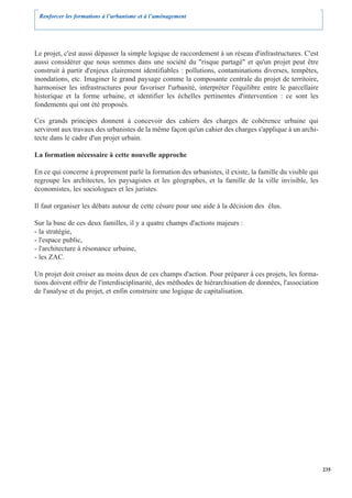Renforcer les formations à l’urbanisme et à l’aménagement




Le projet, c'est aussi dépasser la simple logique de raccordement à un réseau d'infrastructures. C'est
aussi considérer que nous sommes dans une société du "risque partagé" et qu'un projet peut être
construit à partir d'enjeux clairement identifiables : pollutions, contaminations diverses, tempêtes,
inondations, etc. Imaginer le grand paysage comme la composante centrale du projet de territoire,
harmoniser les infrastructures pour favoriser l'urbanité, interpréter l'équilibre entre le parcellaire
historique et la forme urbaine, et identifier les échelles pertinentes d'intervention : ce sont les
fondements qui ont été proposés.

Ces grands principes donnent à concevoir des cahiers des charges de cohérence urbaine qui
serviront aux travaux des urbanistes de la même façon qu'un cahier des charges s'applique à un archi-
tecte dans le cadre d'un projet urbain.

La formation nécessaire à cette nouvelle approche

En ce qui concerne à proprement parlé la formation des urbanistes, il existe, la famille du visible qui
regroupe les architectes, les paysagistes et les géographes, et la famille de la ville invisible, les
économistes, les sociologues et les juristes.

Il faut organiser les débats autour de cette césure pour une aide à la décision des élus.

Sur la base de ces deux familles, il y a quatre champs d'actions majeurs :
- la stratégie,
- l'espace public,
- l'architecture à résonance urbaine,
- les ZAC.

Un projet doit croiser au moins deux de ces champs d'action. Pour préparer à ces projets, les forma-
tions doivent offrir de l'interdisciplinarité, des méthodes de hiérarchisation de données, l'association
de l'analyse et du projet, et enfin construire une logique de capitalisation.




                                                                                                           235
 