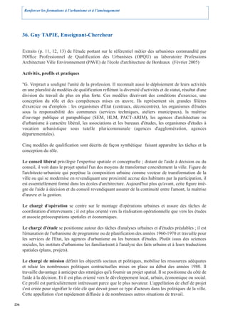 Renforcer les formations à l’urbanisme et à l’aménagement




      36. Guy TAPIE, Enseignant-Chercheur

      Extraits (p. 11, 12, 13) de l'étude portant sur le référentiel métier des urbanistes commandité par
      l'Office Professionnel de Qualification des Urbanistes (OPQU) au laboratoire Professions
      Architecture Ville Environnement (PAVE) de l'école d'architecture de Bordeaux (Février 2005)

      Activités, profils et pratiques

      "G. Verpraet a souligné l'unité de la profession. Il reconnaît aussi le déploiement de leurs activités
      en une pluralité de modèles de qualification reflétant la diversité d'activités et de statut, résultat d'une
      division du travail de plus en plus forte. Ces modèles décrivent des conditions d'exercice, une
      conception du rôle et des compétences mises en œuvre. Ils représentent six grandes filières
      d'exercice ou d'emplois : les organismes d'Etat (centraux, déconcentrés), les organismes d'études
      sous la responsabilité des communes (services techniques, ateliers municipaux), la maîtrise
      d'ouvrage publique et parapublique (SEM, HLM, PACT-ARIM), les agences d'architecture ou
      d'urbanisme à caractère libéral, les associations et les bureaux d'études, les organismes d'études à
      vocation urbanistique sous tutelle pluricommunale (agences d'agglomération, agences
      départementales).

      Cinq modèles de qualification sont décrits de façon synthétique faisant apparaître les tâches et la
      conception du rôle.

      Le conseil libéral privilégie l'expertise spatiale et conceptuelle ; distant de l'aide à décision ou du
      conseil, il voit dans le projet spatial l'un des moyens de transformer concrètement la ville. Figure de
      l'architecte-urbaniste qui perpétue la composition urbaine comme vecteur de transformation de la
      ville ou qui se modernise en revendiquant une proximité accrue des habitants par la participation, il
      est essentiellement formé dans les écoles d'architecture. Aujourd'hui plus qu'avant, cette figure intè-
      gre de l'aide à décision et du conseil revendiquant assurer de la continuité entre l'amont, la maîtrise
      d'œuvre et la gestion.

      Le chargé d'opération se centre sur le montage d'opérations urbaines et assure des tâches de
      coordination d'intervenants ; il est plus orienté vers la réalisation opérationnelle que vers les études
      et associe préoccupations spatiales et économiques.

      Le chargé d'étude se positionne autour des tâches d'analyses urbaines et d'études préalables ; il est
      l'émanation de l'urbanisme de programme ou de planification des années 1960-1970 et travaille pour
      les services de l'Etat, les agences d'urbanisme ou les bureaux d'études. Plutôt issus des sciences
      sociales, les instituts d'urbanisme les familiarisent à l'analyse des faits urbains et à leurs traductions
      spatiales (plans, projets).

      Le chargé de mission définit les objectifs sociaux et politiques, mobilise les ressources adéquates
      et relaie les nombreuses politiques contractuelles mises en place au début des années 1980. Il
      travaille davantage à anticiper des stratégies qu'à fournir un projet spatial. Il se positionne du côté de
      l'aide à la décision. Et il est plus orienté vers le développement local, urbain, économique ou social.
      Ce profil est particulièrement intéressant parce que le plus novateur. L'appellation de chef de projet
      s'est créée pour signifier le rôle clé que devait jouer ce type d'acteurs dans les politiques de la ville.
      Cette appellation s'est rapidement diffusée à de nombreuses autres situations de travail.

236
 