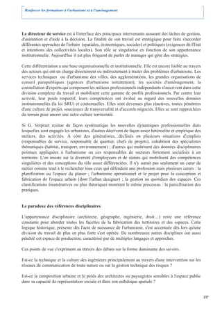 Renforcer les formations à l’urbanisme et à l’aménagement




Le directeur de service est à l'interface des principaux intervenants assurant des tâches de gestion,
d'animation et d'aide à la décision. La finalité de son travail est stratégique pour faire s'accorder
différentes approches de l'urbain (spatiales, économiques, sociales) et politiques (exigences de l'Etat
et intentions des collectivités locales). Son rôle se singularise en fonction de son appartenance
institutionnelle. Aujourd'hui il est plus fréquent de parler de manager qui gère des stratégies.

Cette différentiation a une base organisationnelle et institutionnelle. Elle est encore lisible au travers
des acteurs qui ont en charge directement ou indirectement à traiter des problèmes d'urbanisme. Les
services techniques ou d'urbanisme des villes, des agglomérations, les grandes organisations de
conseil parapubliques (agences d'urbanisme notamment), les sociétés d'aménagement, la
constellation d'experts qui composent les milieux professionnels indépendants s'inscrivent dans cette
division complexe du travail et mobilisent cette gamme de profils professionnels. Par contre leur
activité, leur poids respectif, leurs compétences ont évolué au regard des nouvelles données
institutionnelles (la loi SRU) et contextuelles. Elles sont devenues plus réactives, toutes pénétrées
d'une culture de projet, soucieuses de transversalité et d'accords négociés. Elles se sont rapprochées
du terrain pour ancrer une autre culture territoriale.

Si G. Verpraet resitue de façon systématique les nouvelles dynamiques professionnelles dans
lesquelles sont engagés les urbanistes, d'autres décrivent de façon assez hétéroclite et empirique des
métiers, des activités. À côté des généralistes, déclinés en plusieurs situations d'emplois
(responsables de service, responsable de quartier, chefs de projets), cohabitent des spécialistes
thématiques (habitat, transport, environnement) ; d'autres qui maîtrisent des données disciplinaires
pointues appliquées à l'urbanisme ou ces responsables de secteurs fortement socialisés à un
territoire. L'on insiste sur la diversité d'employeurs et de statuts qui mobilisent des compétences
singulières et des conceptions du rôle assez différenciées. Il n'y aurait pas seulement un cœur de
métier comme tend à le rechercher tous ceux qui défendent une profession mais plusieurs cœurs : la
planification ou l'espace du planer ; l'urbanisme opérationnel et le projet pour la conception et
fabrication de l'espace urbain (dont l'urban designer) ; la gestion au quotidien des espaces. Ces
classifications énumératives ou plus théoriques montrent le même processus : la parcellisation des
pratiques.


Le paradoxe des références disciplinaires

L'appartenance disciplinaire (architecte, géographe, ingénierie, droit…) reste une référence
constante pour aborder toutes les facettes de la fabrication des territoires et des espaces. Cette
logique historique, présente dès l'acte de naissance de l'urbanisme, s'est accentuée dès lors qu'une
division du travail de plus en plus forte s'est opérée. De nombreuses autres disciplines ont aussi
pénétré cet espace de production, caractérisé par de multiples langages et approches.

Ces points de vue s'expriment au travers des débats sur la forme dominante des savoirs.

Est-ce la technique et la culture des ingénieurs principalement au travers d'une intervention sur les
réseaux de communication de toute nature ou sur la gestion technique des risques ?

Est-ce la composition urbaine et le poids des architectes ou paysagistes sensibles à l'espace public
dans sa capacité de représentation sociale et dans son esthétique spatiale ?


                                                                                                             237
 