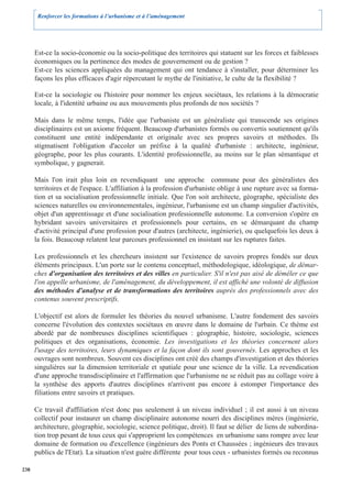 Renforcer les formations à l’urbanisme et à l’aménagement




      Est-ce la socio-économie ou la socio-politique des territoires qui statuent sur les forces et faiblesses
      économiques ou la pertinence des modes de gouvernement ou de gestion ?
      Est-ce les sciences appliquées du management qui ont tendance à s'installer, pour déterminer les
      façons les plus efficaces d'agir répercutant le mythe de l'initiative, le culte de la flexibilité ?

      Est-ce la sociologie ou l'histoire pour nommer les enjeux sociétaux, les relations à la démocratie
      locale, à l'identité urbaine ou aux mouvements plus profonds de nos sociétés ?

      Mais dans le même temps, l'idée que l'urbaniste est un généraliste qui transcende ses origines
      disciplinaires est un axiome fréquent. Beaucoup d'urbanistes formés ou convertis soutiennent qu'ils
      constituent une entité indépendante et originale avec ses propres savoirs et méthodes. Ils
      stigmatisent l'obligation d'accoler un préfixe à la qualité d'urbaniste : architecte, ingénieur,
      géographe, pour les plus courants. L'identité professionnelle, au moins sur le plan sémantique et
      symbolique, y gagnerait.

      Mais l'on irait plus loin en revendiquant une approche commune pour des généralistes des
      territoires et de l'espace. L'affiliation à la profession d'urbaniste oblige à une rupture avec sa forma-
      tion et sa socialisation professionnelle initiale. Que l'on soit architecte, géographe, spécialiste des
      sciences naturelles ou environnementales, ingénieur, l'urbanisme est un champ singulier d'activités,
      objet d'un apprentissage et d'une socialisation professionnelle autonome. La conversion s'opère en
      hybridant savoirs universitaires et professionnels pour certains, en se démarquant du champ
      d'activité principal d'une profession pour d'autres (architecte, ingénierie), ou quelquefois les deux à
      la fois. Beaucoup relatent leur parcours professionnel en insistant sur les ruptures faites.

      Les professionnels et les chercheurs insistent sur l'existence de savoirs propres fondés sur deux
      éléments principaux. L'un porte sur le contenu conceptuel, méthodologique, idéologique, de démar-
      ches d'organisation des territoires et des villes en particulier. S'il n'est pas aisé de démêler ce que
      l'on appelle urbanisme, de l'aménagement, du développement, il est affiché une volonté de diffusion
      des méthodes d'analyse et de transformations des territoires auprès des professionnels avec des
      contenus souvent prescriptifs.

      L'objectif est alors de formuler les théories du nouvel urbanisme. L'autre fondement des savoirs
      concerne l'évolution des contextes sociétaux en œuvre dans le domaine de l'urbain. Ce thème est
      abordé par de nombreuses disciplines scientifiques : géographie, histoire, sociologie, sciences
      politiques et des organisations, économie. Les investigations et les théories concernent alors
      l'usage des territoires, leurs dynamiques et la façon dont ils sont gouvernés. Les approches et les
      ouvrages sont nombreux. Souvent ces disciplines ont créé des champs d'investigation et des théories
      singulières sur la dimension territoriale et spatiale pour une science de la ville. La revendication
      d'une approche transdisciplinaire et l'affirmation que l'urbanisme ne se réduit pas au collage voire à
      la synthèse des apports d'autres disciplines n'arrivent pas encore à estomper l'importance des
      filiations entre savoirs et pratiques.

      Ce travail d'affiliation n'est donc pas seulement à un niveau individuel ; il est aussi à un niveau
      collectif pour instaurer un champ disciplinaire autonome nourri des disciplines mères (ingénierie,
      architecture, géographie, sociologie, science politique, droit). Il faut se délier de liens de subordina-
      tion trop pesant de tous ceux qui s'approprient les compétences en urbanisme sans rompre avec leur
      domaine de formation ou d'excellence (ingénieurs des Ponts et Chaussées ; ingénieurs des travaux
      publics de l'Etat). La situation n'est guère différente pour tous ceux - urbanistes formés ou reconnus

238
 