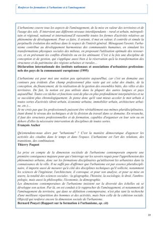 Renforcer les formations à l’urbanisme et à l’aménagement




L'urbanisme couvre tous les aspects de l'aménagement, de la mise en valeur des territoires et de
l'usage des sols. Il intervient aux différents niveaux interdépendants - rural et urbain, métropoli-
tain et régional, national et international.Il rassemble toutes les formes d'activités relatives au
phénomène de développement. Pour ce faire, il oriente, il met en valeur, il contrôle et simule la
perpétuelle évolution des milieux dans le respect de l'intérêt général. Ménageant l'avenir, l'urba-
nisme contribue au développement harmonieux des communautés humaines, en simulant les
transformations physiques sociales des milieux, en proposant l'utilisation optimale des ressour-
ces, et en prévenant les conflits d'intérêts ou en les atténuant. C'est à la fois une discipline de
conception et de gestion, qui s'applique aussi bien à la réservation qu'à la transformation des
structures et du patrimoine des régions urbaines et rurales…
Déclaration internationale des instituts nationaux et associations d'urbanistes profession-
nels des pays de la communauté européenne (1995)

L'urbanisme est pour moi une notion peu opératoire aujourd'hui, car c'est un domaine aux
contours peu évidents d'un champ professionnel plus vaste qui est celui des études, de la
conception, du financement, de la réalisation de la gestion des ensembles bâtis, des villes et des
territoires. De fait, la notion est peu utilisée dans la plupart des autres langues et pays
aujourd'hui. Toutes ces tâches et fonctions sont de plus en plus profondément interpénétrées et ne
se succèdent plus chronologiquement. Je pense donc qu'il vaut mieux accoler le mot urbain à
toutes sortes d'activités (droit urbain, économie urbaine, immobilier urbain, architecture urbai-
ne, etc.)…
Je ne crois pas que les professionnels puissent être véritablement eux-mêmes pluridisciplinaires,
étant donné le niveau des techniques et de la division du travail dans ce domaine. En revanche,
il faut des structures professionnelles et de formation, capables d'organiser en leur sein ou en
dehors d'elles la nécessaire intervention de disciplines de toutes sortes.
François Ascher

Qu'entendons-nous alors par "urbanisme" ? C'est la manière démocratique d'agencer les
activités des citadins dans le temps et dans l'espace. L'urbanisme est l'art des relations, des
transitions, des combinaison.
Thierry Paquot

La prise en compte de la dimension sociétale de l'urbanisme contemporain emporte une
première conséquence majeure pour qui s'interroge sur les savoirs requis pour l'appréhension des
phénomènes urbains, donc sur les formations disciplinaires qu'utiliseront les urbanistes dans la
connaissance de la ville. Il ne suffit pas d'affirmer que l'urbanisme est par essence pluridiscipli-
naire, il importe aussi de mesurer qu'à côté des disciplines techniques qu'il sollicite, notamment
les sciences de l'ingénieur, l'architecture, il convoque, et pour son analyse, et pour sa mise en
œuvre, la totalité des sciences sociales : la géographie, l'histoire, la sociologie, le droit, l'anthro-
pologie, mais aussi la philosophie, l'économie, la démographie.
Les dimensions contemporaines de l'urbanisme insistent sur la diversité des échelles où se
développe son action. Par là, on est conduit à le rapprocher de l'aménagement, et notamment de
l'aménagement du territoire, qui dans se définition contemporaine, n'est plus tant la recherche
d'une meilleure répartition des hommes et des activités, mais bien celle de la cohésion sociale.
Objectif qui renforce encore la dimension sociale de l'urbanisme.
Bernard Pouyet (Rapport sur la formation à l'urbanisme, op. cit)


                                                                                                           23
 