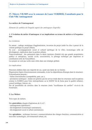 Renforcer les formations à l’urbanisme et à l’aménagement




      37. Thierry VILMIN avec le concours de Laure VERDIER, Consultants pour le
      Club Ville Aménagement

      Les métiers de l'Aménagement

      Eléments de synthèse de l'enquête auprès des aménageurs (logiville)


      1. L'évolution du métier d'aménageur et ses implications en termes de métiers et d'organisa-
      tion

      Les évolutions

      En amont : cadrage stratégique d'agglomération, invention du projet (aider les élus à passer de la
      volonté politique au projet urbain).
      En aval : accompagnement social et culturel (politique de la ville), économique (rôle de
      développeur), implication dans la gestion urbaine.
      Transversalement : des partenaires dans la durée (porteurs d'intérêt tels que grands propriétaires
      publics et entreprises, société civile, associations), le pilotage technique par impulsion et
      coordination (rôle de l'ensemblier).
      Les projets ne sont pas isolés mais reliés dans une stratégie globale.

      Les implications

      Structures dédiées dans une majorité de cas, ayant une durée de vie limitée.
      Organisation légère (fonctionnement commando, éviter les déperditions d'énergie dans la structure).
      Externalisation poussée :
      - tâches fonctionnelles (comptabilité, paie, etc.),
      - prestations techniques : études (en général, pas de service étude dans les structures sauf exceptions
      comme la SAMOA pour l'aire métropolitaine ou la SAEM Val de Seine pour la qualité urbaine),
      conseil juridique, foncier, etc.
      Pas de possibilités de carrières dans la structure (mais "accélérateur de carrière" vis-à-vis de
      l'extérieur).


      2. Les Métiers

      Trois types de métiers.

      Des généralistes chargés d'opérations de A à Z :
      - aménagement (opérateurs),
      - développement économique (animateurs),
      - développement social et urbain (animateurs).

      Des spécialistes : technique (travaux), commercialisation des charges foncières, communication et
      nouvelles technologies, environnement urbain, etc.


240
 
