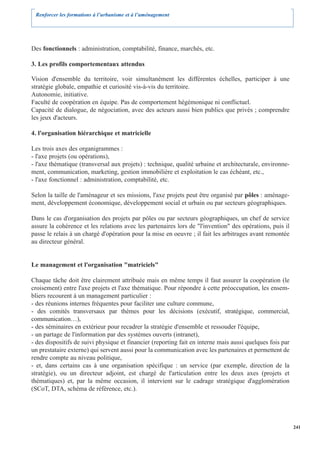 Renforcer les formations à l’urbanisme et à l’aménagement




Des fonctionnels : administration, comptabilité, finance, marchés, etc.

3. Les profils comportementaux attendus

Vision d'ensemble du territoire, voir simultanément les différentes échelles, participer à une
stratégie globale, empathie et curiosité vis-à-vis du territoire.
Autonomie, initiative.
Faculté de coopération en équipe. Pas de comportement hégémonique ni conflictuel.
Capacité de dialogue, de négociation, avec des acteurs aussi bien publics que privés ; comprendre
les jeux d'acteurs.

4. l'organisation hiérarchique et matricielle

Les trois axes des organigrammes :
- l'axe projets (ou opérations),
- l'axe thématique (transversal aux projets) : technique, qualité urbaine et architecturale, environne-
ment, communication, marketing, gestion immobilière et exploitation le cas échéant, etc.,
- l'axe fonctionnel : administration, comptabilité, etc.

Selon la taille de l'aménageur et ses missions, l'axe projets peut être organisé par pôles : aménage-
ment, développement économique, développement social et urbain ou par secteurs géographiques.

Dans le cas d'organisation des projets par pôles ou par secteurs géographiques, un chef de service
assure la cohérence et les relations avec les partenaires lors de "l'invention" des opérations, puis il
passe le relais à un chargé d'opération pour la mise en oeuvre ; il fait les arbitrages avant remontée
au directeur général.


Le management et l'organisation "matriciels"

Chaque tâche doit être clairement attribuée mais en même temps il faut assurer la coopération (le
croisement) entre l'axe projets et l'axe thématique. Pour répondre à cette préoccupation, les ensem-
bliers recourent à un management particulier :
- des réunions internes fréquentes pour faciliter une culture commune,
- des comités transversaux par thèmes pour les décisions (exécutif, stratégique, commercial,
communication…),
- des séminaires en extérieur pour recadrer la stratégie d'ensemble et ressouder l'équipe,
- un partage de l'information par des systèmes ouverts (intranet),
- des dispositifs de suivi physique et financier (reporting fait en interne mais aussi quelques fois par
un prestataire externe) qui servent aussi pour la communication avec les partenaires et permettent de
rendre compte au niveau politique,
- et, dans certains cas à une organisation spécifique : un service (par exemple, direction de la
stratégie), ou un directeur adjoint, est chargé de l'articulation entre les deux axes (projets et
thématiques) et, par la même occasion, il intervient sur le cadrage stratégique d'agglomération
(SCoT, DTA, schéma de référence, etc.).




                                                                                                           241
 