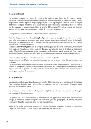 Renforcer les formations à l’urbanisme et à l’aménagement




      5. Les recrutements

      De manière générale, la charge de travail et la pression sont fortes sur les agents (équipes
      restreintes, fonctionnement commando, nombreuses interfaces internes et externes à gérer). L'usure
      du personnel semble dépendre du portage politique. Là où le portage est faible ou dilué, les risques
      de frictions sont plus nombreux avec les services (la transversalité de l'ensemblier face à la vertica-
      lité des services) et les partenaires (dans le cas d'un EPA, risque d'être perçu comme une structure
      technocratique), d'où une usure et une rotation du personnel plus rapides.

      Deux politiques de recrutement se dessinent selon les organismes :

      Recruter du personnel expérimenté et plus âgé, soit parce que les opérations doivent être lancées
      sans délai, soit parce que la rotation étant rapide (usure), les anciens n'ont pas le temps de former les
      nouveaux. Ce personnel plus âgé et plus expérimenté est davantage en mesure de s'affirmer comme
      interlocuteur face aux partenaires.
      Donner la priorité aux jeunes car ils sont plus motivés pour des missions commando, plus ouverts,
      plus capables d'adaptation, moins soucieux d'asseoir leur pouvoir dans la structure, et ils risquent
      moins d'être enfermés dans des schémas ou modèles professionnels acquis auparavant. En revanche,
      les jeunes diplômés ne sont pas prêts pour le fonctionnement transversal propre aux ensembliers.

      L'équilibre hommes-femmes dans la structure est souvent recherché.
      Le recrutement est effectué par un cabinet extérieur ou par le réseau (cette dernière solution étant
      préférée).
      Les transferts de personnels statutaires depuis l'administration ne sont pas toujours souhaités car la
      culture du tout public (rigidité, fonctionnement procédural) ne s'adapte pas aux ensembliers. Si les
      agents viennent du public, ils sont plutôt des contractuels. Dans certains cas, rémunération au
      mérite pour stabiliser le personnel.


      6. Les formations

      Les ensembliers font appel à des formations initiales différentes pour avoir une diversité de cultures.
      Ces formations initiales sont : géographie, architecture, ingénierie, sociologie, économie, droit,
      quelques fois histoire et lettre.

      Les architectes urbanistes ("urban designers") sont plutôt en externe pour permettre un choix plus
      ouvert de partis d'aménagement.

      En général, un DESS en urbanisme et aménagement est apprécié ou exigé, sauf éventuellement
      lorsque la formation initiale comporte ces domaines (cas des géographes). Certaines structures
      semblent préférer les ingénieurs pour les suivis d'opérations.

      Mais, de l'avis des aménageurs ensembliers, aucune formation ne donne d'emblée la capacité de
      l'approche transversale. Celle-ci ne peut s'acquérir que par l'expérience.




242
 