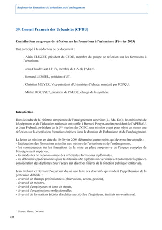 Renforcer les formations à l’urbanisme et à l’aménagement




      39. Conseil Français des Urbanistes (CFDU)

      Contributions au groupe de réflexion sur les formations à l'urbanisme (Février 2005)

      Ont participé à la rédaction de ce document :

               . Alain CLUZET, président du CFDU, membre du groupe de réflexion sur les formations à
               l'urbanisme.

               . Jean-Claude GALLETY, membre du CA de l'AUDE.

               . Bernard LENSEL, président d'UT.

               . Christian MEYER, Vice-président d'Urbanistes d'Alsace, mandaté par l'OPQU.

               . Michel ROUSSET, président de l'AUDE, chargé de la synthèse.




      Introduction

      Dans le cadre de la réforme européenne de l'enseignement supérieur (Li, Ma, Do)9, les ministères de
      l'équipement et de l'éducation nationale ont confié à Bernard Pouyet, ancien président de l'APERAU,
      et Jean Frebault, président de la 5éme section du CGPC, une mission ayant pour objet de mener une
      réflexion sur la corrélation formations/métiers dans le domaine de l'urbanisme et de l'aménagement.

      La lettre de mission en date du 10 février 2004 détermine quatre points qui devront être abordés :
      - l'adéquation des formations actuelles aux métiers de l'urbanisme et de l'aménagement,
      - les conséquences sur les formations de la mise en place progressive de l'espace européen de
      l'enseignement supérieur,
      - les modalités de reconnaissance des différentes formations diplômantes,
      - les débouchés professionnels pour les titulaires de diplômes universitaires et notamment la prise en
      considération des diplômes pour l'accès aux diverses filières de la fonction publique territoriale.

      Jean Frebault et Bernard Pouyet ont dressé une liste des diversités qui rendent l'appréhension de la
      profession difficile :
      - diversité de champs professionnels (observation, action, gestion),
      - diversité de métiers,
      - diversité d'employeurs et donc de statuts,
      - diversité d'organisations professionnelles,
      - diversité de formations (écoles d'architecture, écoles d'ingénieurs, instituts universitaires).



      9
          Licence, Master, Doctorat.

248
 