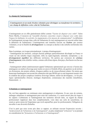 Renforcer les formations à l’urbanisme et à l’aménagement




     Le champ de l'aménagement


      L'aménagement est un mode d'action volontaire pour développer ou transformer les territoires ;
      son champ de définition croise celui de l'urbanisme.



     L'aménagement est en effet généralement défini comme "l'action de disposer avec ordre". Selon
     Pierre Merlin, il recouvre un "ensemble d'actions concertées visant à disposer avec ordre dans
     l'espace les habitants, les activités, les équipements et les moyens de communication". La définition
     de l'aménagement recoupe donc celle de l'urbanisme (le mot aménagement est souvent utilisé dans
     la définition de l'urbanisme). L'aménagement met toutefois l'accent sur l'action, par essence
     volontaire, et sur la finalité du développement. Le concept se décline à des échelles territoriales très
     variées.

     Dans la pratique, on évoque principalement à propos d'aménagement :
     - l'aménagement du territoire, concept d'action publique particulièrement développé en France et
     visant sur des échelles larges (régionale, infra ou supra-régionale, nationale, européenne...), un
     développement équilibré des différents territoires. On parlera par extension de schémas
     d'aménagement, à des échelles variées, comme celle d'une région, d'un pays, d'un bassin ou d'un axe
     fluvial…

     - l'aménagement urbain (antérieurement appelé l'urbanisme opérationnel) qui renvoie à l'action des
     aménageurs ou maîtres d'ouvrage pour mettre en œuvre à l'échelle d'îlots, de quartiers ou de territoi-
     res d'extension, des projets urbains, d'espaces publics ou de renouvellement urbain. On notera que
     beaucoup d'aménageurs ont recruté des urbanistes (de type DESS) qui se sont largement tournés vers
     la conduite des projets complexes (maîtrise d'ouvrage urbaine, métier de développeur...) et les pra-
     tiques opérationnelles (foncier, montages d'opérations, connaissance des marchés immobiliers,
     financement…).



     Urbanisme et Aménagement

     On voit bien apparaître un continuum entre aménagement et urbanisme. Si aux yeux de certains,
     mélanger urbanisme et aménagement peut créer des confusions, il y aurait encore plus de risque à
     les séparer. L'urbanisme et l'aménagement des territoires doivent donc, au regard du champ
     professionnel s'apprécier dans leur complémentarité, voire dans une sorte de syncrétisme, ne
     serait-ce qu'en raison de l'importance que revêt aujourd'hui, pour les professionnels, l'obligation de
     travailler à une diversité d'échelles.

     C'est le parti que nous avons pris dans ce rapport, en utilisant souvent l'expression ouverte :
     "professionnels de l'urbanisme et de l'aménagement", ou plus simplement "urbanistes" et en prenant
     en considération les "formations à l'urbanisme et à l'aménagement".



24
 