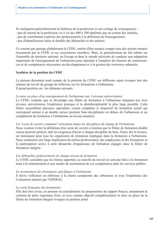 Renforcer les formations à l’urbanisme et à l’aménagement




Ils soulignent particulièrement la faiblesse de la profession et son cortège de conséquences :
- pas de tutorat de la profession vis à vis des 400 à 700 diplômés par an sortant des instituts,
- pas de contribution explicite des professionnels à la définition de l'enseignement,
- pas d'identification claire et durable des débouchés et des métiers.

Ce constat que partage globalement le CFDU, mérite d'être nuancé compte tenu des actions menées
récemment par le CFDU et ses associations membres. Mais, la généralisation du fait urbain sur
l'ensemble du territoire national, en Europe et dans le monde nécessite de conduire une adaptation
importante de l'enseignement de l'urbanisme pour répondre à l'ampleur des besoins de connaissan-
ces et de compétences nécessaires au développement et à la gestion des territoires urbanisés.

Synthèse de la position du CFDU

Le présent document rend compte de la position du CFDU sur différents sujets évoqués lors des
séances de travail du groupe de réflexion sur les formations à l'urbanisme.
Il prend position sur les éléments suivants :

La mise en place d'un enseignement de l'urbanisme aux 3 niveaux universitaires
Le CFDU souhaite que se développe une filière de formation à l'urbanisme intégrant aux trois
niveaux universitaires l'expérience pratique et la pluridisciplinarité la plus large possible. Cette
filière rassemblant plusieurs spécialités venant compléter le dispositif de formation actuel qui
correspond surtout à un double cursus (premier bain disciplinaire en dehors de l'urbanisme et un
complément de formation à l'urbanisme au niveau mastère).

Un "socle de savoirs communs" articulant toutes les disciplines du champ de l'urbanisme
Nous voulons éviter la définition d'un socle de savoirs à minima que la filière de formation double
cursus pourrait générer, tant les exigences d'accès à chaque discipline de base, fixées dès la licence,
est dominante pour tous les organismes de formation impliqués dans la formation à l'urbanisme.
Nous souhaitons une large implication du milieu professionnel, des employeurs et des formateurs et
la participation active à cette démarche d'organismes de formation engagés dans la filière de
formation intégrée.

Les débouchés professionnels de chaque niveau de formation
Le CFDU considère que les limites apportées au marché du travail ne sont pas liées à la formation
mais à la rémunération et aux modes de recrutement de ces compétences dans les services publics.

Le recensement des formations spécifiques à l'urbanisme
Il devra s'effectuer en référence à la charte européenne des urbanistes et avec l'expérience des
évaluations menées par l'APERAU.

La carte française des formations
Elle doit être revue, en prenant en considération les propositions du rapport Pouyet, notamment la
création de pôles régionaux forts, et avec comme objectif complémentaire la mise en place de la
filière de formation intégrée évoquée au premier point.




                                                                                                          249
 