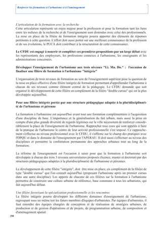 Renforcer les formations à l’urbanisme et à l’aménagement




      L'articulation de la formation avec la recherche
      Cette articulation représente un enjeu majeur pour la profession et pour la formation tant les liens
      entre les milieux de la recherche et de l'enseignement sont distendus avec celui des professionnels.
      La mise en place de la filière de formation intégrée pourra apporter des éléments de réponses
      pertinents à cette question. L'effort doit aussi porter sur une meilleure connaissance de la profession
      et de ses évolutions, le PUCA doit contribuer à la structuration de cette connaissance.

      Le CFDU est engagé à nourrir et compléter ces premières propositions par un large débat avec
      les représentants des employeurs, les professions connexes à l'urbanisme, les enseignants et les
      administrations concernées.

      Développer l'enseignement de l'urbanisme aux trois niveaux "Li. Ma. Do." : l'occasion de
      finaliser une filière de formation à l'urbanisme "intégrée"

      L'organisation de trois niveaux de formation au sein de l'enseignement supérieur pose la question de
      la mise en place effective d'une filière intégrée de formation permettant d'appréhender l'urbanisme à
      chacun de ses niveaux comme élément central de la pédagogie. Le CFDU demande que soit
      organisé le développement de cette filière en complément de la filière "double cursus" qui est la plus
      développée aujourd'hui.

      Pour une filière intégrée portée par une structure pédagogique adaptée à la pluridisciplinari-
      té de l'urbanisme et pérenne

      La formation à l'urbanisme est aujourd'hui avant tout une formation complémentaire à l'acquisition
      d'une discipline de base. L'importance et la généralisation du fait urbain, mais aussi la prise en
      compte d'une plus grande diversité de regards légitimes sur la ville nécessitent de renforcer considé-
      rablement la place de l'enseignement de l'urbanisme. Rapprocher tous ceux qui sont appelés à faire
      de la pratique de l'urbanisme le centre de leur activité professionnelle s'est imposé. Ce rapproche-
      ment s'effectue au niveau professionnel avec le CFDU, il s'affirme sur le champ des pratiques avec
      l'OPQU et dans le domaine de l'enseignement par l'APERAU. Il doit aussi s'effectuer au niveau des
      disciplines et permettre la confortation permanente des approches urbaines tout au long de la
      formation.

      La réforme de l'enseignement est l'occasion à saisir pour que la formation à l'urbanisme soit
      développée à chacun des trois 3 niveaux universitaires proposés (licence, master et doctorat) par des
      structures pédagogiques adaptées à la pluridisciplinarité de l'urbanisme et pérennes.

      Le développement de cette filière "intégrée", doit être mise en place, en complément de la filière de
      type "double cursus" que l'on connaît aujourd'hui (proposant l'urbanisme après un premier cursus
      dans une autre discipline). Les apports de chacune de ces filières sur la formation à l'urbanisme
      permettra de construire une culture urbaine de référence, base commune à tous les urbanistes, qui
      fait aujourd'hui défaut.

      Une filière favorisant la spécialisation professionnelle et les rencontres
      La filière intégrée pourra développer les différents domaines d'enseignement de l'urbanisme,
      regroupant sous un même toit les futurs membres d'équipes d'urbanistes. Par équipes d'urbanistes, il
      faut entendre des équipes chargées de conception et de réalisation de stratégies urbaines, de
      production et de gestion d'opérations et de projets, de programmation urbaine, de composition et
      d'aménagement spatial.
250
 