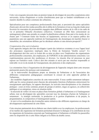 Renforcer les formations à l’urbanisme et à l’aménagement




Cette voie exigeante nécessite dans un premier temps de développer de nouvelles coopérations entre
universités, écoles d'ingénieurs et écoles d'architecture pour que se fondent véritablement et de
manière durable la culture commune des urbanistes.

Spécialisation pour une compétence professionnelle d'une part, et proximité des autres spécialités
d'autre part, doivent être rendus possibles dès le début de la formation et tout au long des études pour
favoriser les rencontres de personnalités engagées dans différents métiers de la ville et du cadre de
vie et permettre l'ébauche d'aventures collectives. Comment en effet faire correctement un
aménagement urbain sans prendre en compte la planification urbaine d'une part et les modes de vie
d'autre part ? Comment traiter des besoins en équipements, services et en espaces publics des
populations sans une approche maîtrisée de l'aménagement, des dynamiques de marchés foncier et
immobilier, des orientations définies par les décideurs urbains et sans dessein prospectif ?

L'organisation d'un suivi-évaluation
Cette approche intégrée doit être développée à partir des initiatives existantes et avec l'appui local
des principaux organismes impliqués dans la filière de formation "double cursus". Ce
développement doit être suivi et évalué dès sa mise en place avec l'implication des organisations
professionnelles concernées, des employeurs, de l'APERAU et des administrations concernées. Les
expérimentations peuvent être nombreuses et diverses. La réussite d'un tel processus ne peut
reposer sur l'initiative seule. Celle-ci doit être orientée et suivie par une structure responsable et
redevable vis-à-vis du monde de l'enseignement, des praticiens et des employeurs.

Les orientations liées à l'organisation du développement de l'approche intégrée dont cette structure
partenariale pourra être porteuse sont notamment :
- de la transversalité disciplinaire propre au domaine de l'urbanisme et de l'association des
différentes composantes pédagogiques constituant le creuset de cette approche globale de
l'urbanisme,
- des modalités d'application concrètes de cette transversalité. Il nous semble notamment indispen-
sable que les cursus proposés pour chacune des principales fonctions d'urbanistes entrecroisent les
enseignements spécifiques, les apports théoriques, les activités inter-disciplinaires et les situations
pratiques : cours en tronc commun, projets de groupe et ateliers, stages en agences, en collectivités
publiques et en entreprises, mises en situation réelle,
- la nécessité de veiller à la mise en place d'une formation globale à l'urbanisme et à l'aménagement
urbain, tout en développant des spécialités couvrant tous les domaines d'action de l'urbaniste et
notamment : la stratégie territoriale, la production et la gestion d'opérations et de projets, la
programmation, la composition et l'aménagement spatial,
- le suivi et la coordination des éventuelles autres initiatives des différents organismes en charge du
développement expérimental de cette filière.

Cette structure partenariale devra élaborer une charte établie avec les employeurs, les professionnels
et les tutelles des organismes de formation permettant d'assurer le dialogue et la contribution de tous
les organismes de formations concernés par l'aménagement et l'urbanisme et d'établir les passerelles
entre les dispositifs liés à cette filière intégrée et la filière du double cursus.




                                                                                                           251
 
