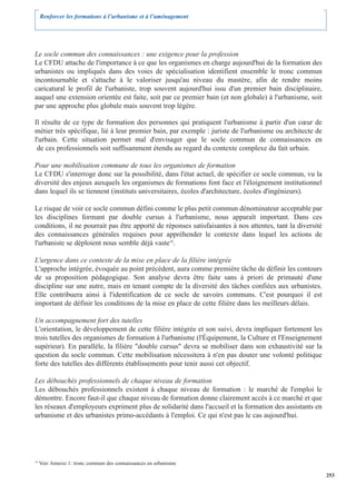Renforcer les formations à l’urbanisme et à l’aménagement




Le socle commun des connaissances : une exigence pour la profession
Le CFDU attache de l'importance à ce que les organismes en charge aujourd'hui de la formation des
urbanistes ou impliqués dans des voies de spécialisation identifient ensemble le tronc commun
incontournable et s'attache à le valoriser jusqu'au niveau du mastère, afin de rendre moins
caricatural le profil de l'urbaniste, trop souvent aujourd'hui issu d'un premier bain disciplinaire,
auquel une extension orientée est faite, soit par ce premier bain (et non globale) à l'urbanisme, soit
par une approche plus globale mais souvent trop légère.

Il résulte de ce type de formation des personnes qui pratiquent l'urbanisme à partir d'un cœur de
métier très spécifique, lié à leur premier bain, par exemple : juriste de l'urbanisme ou architecte de
l'urbain. Cette situation permet mal d'envisager que le socle commun de connaissances en
 de ces professionnels soit suffisamment étendu au regard du contexte complexe du fait urbain.

Pour une mobilisation commune de tous les organismes de formation
Le CFDU s'interroge donc sur la possibilité, dans l'état actuel, de spécifier ce socle commun, vu la
diversité des enjeux auxquels les organismes de formations font face et l'éloignement institutionnel
dans lequel ils se tiennent (instituts universitaires, écoles d'architecture, écoles d'ingénieurs).

Le risque de voir ce socle commun défini comme le plus petit commun dénominateur acceptable par
les disciplines formant par double cursus à l'urbanisme, nous apparaît important. Dans ces
conditions, il ne pourrait pas être apporté de réponses satisfaisantes à nos attentes, tant la diversité
des connaissances générales requises pour appréhender le contexte dans lequel les actions de
l'urbaniste se déploient nous semble déjà vaste10.

L'urgence dans ce contexte de la mise en place de la filière intégrée
L'approche intégrée, évoquée au point précédent, aura comme première tâche de définir les contours
de sa proposition pédagogique. Son analyse devra être faite sans à priori de primauté d'une
discipline sur une autre, mais en tenant compte de la diversité des tâches confiées aux urbanistes.
Elle contribuera ainsi à l'identification de ce socle de savoirs communs. C'est pourquoi il est
important de définir les conditions de la mise en place de cette filière dans les meilleurs délais.

Un accompagnement fort des tutelles
L'orientation, le développement de cette filière intégrée et son suivi, devra impliquer fortement les
trois tutelles des organismes de formation à l'urbanisme (l'Équipement, la Culture et l'Enseignement
supérieur). En parallèle, la filière "double cursus" devra se mobiliser dans son exhaustivité sur la
question du socle commun. Cette mobilisation nécessitera à n'en pas douter une volonté politique
forte des tutelles des différents établissements pour tenir aussi cet objectif.

Les débouchés professionnels de chaque niveau de formation
Les débouchés professionnels existent à chaque niveau de formation : le marché de l'emploi le
démontre. Encore faut-il que chaque niveau de formation donne clairement accès à ce marché et que
les réseaux d'employeurs expriment plus de solidarité dans l'accueil et la formation des assistants en
urbanisme et des urbanistes primo-accédants à l'emploi. Ce qui n'est pas le cas aujourd'hui.




10
     Voir Annexe 1: tronc commun des connaissances en urbanisme

                                                                                                           253
 