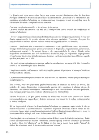 Renforcer les formations à l’urbanisme et à l’aménagement




      Le désordre qui règne encore dans l'accès aux postes ouverts à l'urbanisme dans les fonctions
      publiques territoriales et nationales en est aussi la démonstration. La question de la rémunération des
      prestations et études d'urbanisme n'a pratiquement pas progressée, ce qui ne contribue pas à la
      clarification des rôles à chaque niveau de formation.

      Pour une clarification des rôles et des niveaux de formation
      Les trois niveaux de formation "Li. Ma. Do." correspondent à trois niveaux de compétences en
      matière d'urbanisme :

      - licence : acquisition des connaissances fondamentales dans une perspective généraliste et avec une
      finalité opérationnelle de premier niveau selon diverses spécialités. Permettant d'exercer des
      responsabilités d'assistant d'études en étant éclairé sur les grands enjeux du domaine,

      - master : acquisition des connaissances nécessaires à une spécialisation (avec notamment :
      stratégie territoriale ; production-gestion d'opérations et de projets ; programmation, composition,
      aménagement spatial…). Permettant d'exercer des responsabilités de chargé d'études et/ou
      d'opérations en urbanisme, puis avec l'expérience, de chef de projet, de responsable de programme
      et/ou d'équipe, de directeur d'études dans des domaines variés correspondant aux différents regards
      que l'on peut porter sur la ville,

      - doctorat : consacrant notamment, par une recherche en urbanisme, une capacité à faire évoluer les
      savoirs et les méthodologies de ce domaine.

      L'expérience acquise, suffisamment variée et complète, permet fréquemment le passage d'un niveau
      de responsabilité à l'autre.

      Ce point sur débouchés professionnels des trois niveaux de formation, amène quelques remarques
      complémentaires.

      Tout d'abord, pour être pleinement professionnalisantes et adaptées au monde du travail, des
      périodes de stages d'immersion professionnelle devront être organisées à chaque niveau de
      formation. Les formules développant l'apprentissage au sein des différentes structures publiques,
      para-publiques et privées employant des urbanistes doivent être facilitées.

      Ensuite, le recours à un plus grand nombre de professeurs associés dans chacune des filières
      (recommandations du rapport Roux) doit être encouragé pour mieux lier le milieu professionnel et
      le monde enseignant.

      S'il est important de réserver la dénomination d'urbanistes aux personnes ayant atteint le niveau
      master ou doctorat, la reconnaissance de l'expérience acquise en urbanisme au fil du temps, par des
      personnes, n'ayant qu'un niveau licence (assistants d'études et d'opérations en urbanisme) et ayant vu
      leur responsabilité s'élargir, doit rester de la responsabilité de l'OPQU.

      Quant au doctorat en urbanisme, il permet surtout de définir à terme la discipline urbanisme. Il doit
      y avoir des chercheurs qui étudient l'urbanisme, comme il peut y avoir des chercheurs qui étudient
      le théâtre. Mais être "chercheur" sur le théâtre ce n'est pas la même chose qu'être "acteur" de
      théâtre. En urbanisme aussi, il faut surtout former des "acteurs".


254
 