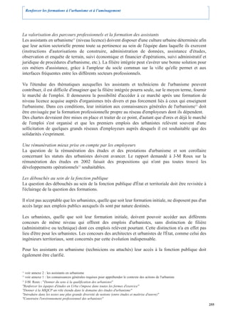Renforcer les formations à l’urbanisme et à l’aménagement




La valorisation des parcours professionnels et la formation des assistants
Les assistants en urbanisme11 (niveau licence) doivent disposer d'une culture urbaine déterminée afin
que leur action sectorielle prenne toute sa pertinence au sein de l'équipe dans laquelle ils exercent
(instructions d'autorisations de construire, administration de données, assistance d'études,
observation et enquête de terrain, suivi économique et financier d'opérations, suivi administratif et
juridique de procédures d'urbanisme, etc.). La filière intégrée peut s'avérer une bonne solution pour
ces métiers d'assistance, grâce à l'ampleur du socle commun sur la ville qu'elle permet et aux
interfaces fréquentes entre les différents secteurs professionnels.

Vu l'étendue des thématiques auxquelles les assistants et techniciens de l'urbanisme peuvent
contribuer, il est difficile d'imaginer que la filière intégrée pourra seule, sur le moyen terme, fournir
le marché de l'emploi. Il demeurera la possibilité d'accéder à ce marché après une formation de
niveau licence acquise auprès d'organismes très divers et pas forcement liés à ceux qui enseignent
l'urbanisme. Dans ces conditions, leur initiation aux connaissances générales de l'urbanisme12 doit
être envisagée par la formation professionnelle propre au réseau d'employeurs dont ils dépendent.
Des chartes devraient être mises en place et traiter de ce point, d'autant que d'ores et déjà le marché
de l'emploi s'est organisé et que les premiers emplois des urbanistes relèvent souvent d'une
sollicitation de quelques grands réseaux d'employeurs auprès desquels il est souhaitable que des
solidarités s'expriment.

Une rémunération mieux prise en compte par les employeurs
La question de la rémunération des études et des prestations d'urbanisme et son corollaire
concernant les statuts des urbanistes doivent avancer. Le rapport demandé à J-M Roux sur la
rémunération des études en 2002 faisait des propositions qui n'ont pas toutes trouvé les
développements opérationnels13 souhaitables.

Les débouchés au sein de la fonction publique
La question des débouchés au sein de la fonction publique d'État et territoriale doit être revisitée à
l'éclairage de la question des formations.

Il n'est pas acceptable que les urbanistes, quelle que soit leur formation initiale, ne disposent pas d'un
accès large aux emplois publics auxquels ils sont par nature destinés.

Les urbanistes, quelle que soit leur formation initiale, doivent pouvoir accéder aux différents
concours de même niveau qui offrent des emplois d'urbanistes, sans distinction de filière
(administrative ou technique) dont ces emplois relèvent pourtant. Cette distinction n'a en effet pas
lieu d'être pour les urbanistes. Les concours des architectes et urbanistes de l'État, comme celui des
ingénieurs territoriaux, sont concernés par cette évolution indispensable.

Pour les assistants en urbanisme (techniciens ou attachés) leur accès à la fonction publique doit
également être clarifié.


11
   voir annexe 2 : les assistants en urbanisme
12
   voir annexe 1 : les connaissances générales requises pour appréhender le contexte des actions de l'urbaniste
13
   J-M. Roux : "Donner du sens à la qualification des urbanistes"
"Renforcer les équipes d'études en Urba s'impose dans toutes les formes d'exercice"
"Donner à la MIQCP un rôle étendu dans le domaine des études d'urbanisme"
"Introduire dans les textes une plus grande diversité de notions (entre études et maîtrise d'œuvre)"
"Construire l'environnement professionnel des urbanistes"
                                                                                                                  255
 