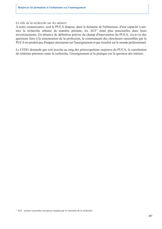 Renforcer les formations à l’urbanisme et à l’aménagement




Le rôle de la recherche sur les métiers
A notre connaissance, seul le PUCA dispose, dans le domaine de l'urbanisme, d'une capacité à ani-
mer la recherche urbaine de manière pérenne, les ACI15 étant plus ponctuelles dans leurs
investissements. En absence de définition précise du champ d'intervention du PUCA, vis-à-vis des
questions liées à la structuration de la profession, la communauté des chercheurs rassemblée par le
PUCA ne produit pas d'impact structurant sur l'enseignement et par ricochet sur le monde professionnel.

Le CFDU demande que soit inscrite au rang des préoccupations majeures du PUCA, la constitution
de relations pérennes entre la recherche, l'enseignement et la pratique sur la question des métiers.




15
     ACI : actions concertées incitatives menées par le ministère de la recherche

                                                                                                          257
 