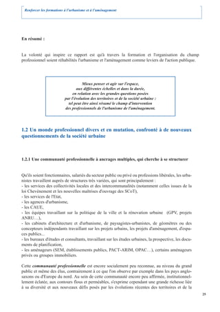 Renforcer les formations à l’urbanisme et à l’aménagement




En résumé :


La volonté qui inspire ce rapport est qu'à travers la formation et l'organisation du champ
professionnel soient réhabilités l'urbanisme et l'aménagement comme leviers de l'action publique.




                                     Mieux penser et agir sur l'espace,
                                 aux différentes échelles et dans la durée,
                               en relation avec les grandes questions posées
                          par l'évolution des territoires et de la société urbaine :
                            tel peut être ainsi résumé le champ d'intervention
                          des professionnels de l'urbanisme de l'aménagement.




1.2 Un monde professionnel divers et en mutation, confronté à de nouveaux
questionnements de la société urbaine



1.2.1 Une communauté professionnelle à ancrages multiples, qui cherche à se structurer


Qu'ils soient fonctionnaires, salariés du secteur public ou privé ou professions libérales, les urba-
nistes travaillent auprès de structures très variées, qui sont principalement :
- les services des collectivités locales et des intercommunalités (notamment celles issues de la
loi Chevènement et les nouvelles maîtrises d'ouvrage des SCoT),
- les services de l'Etat,
- les agences d'urbanisme,
- les CAUE,
- les équipes travaillant sur la politique de la ville et la rénovation urbaine (GPV, projets
ANRU…),
- les cabinets d'architecture et d'urbanisme, de paysagistes-urbanistes, de géomètres ou des
concepteurs indépendants travaillant sur les projets urbains, les projets d'aménagement, d'espa-
ces publics...
- les bureaux d'études et consultants, travaillant sur les études urbaines, la prospective, les docu-
ments de planification,
- les aménageurs (SEM, établissements publics, PACT-ARIM, OPAC…), certains aménageurs
privés ou groupes immobiliers.

Cette communauté professionnelle est encore socialement peu reconnue, au niveau du grand
public et même des élus, contrairement à ce que l'on observe par exemple dans les pays anglo-
saxons ou d'Europe du nord. Au sein de cette communauté encore peu affirmée, institutionnel-
lement éclatée, aux contours flous et perméables, s'exprime cependant une grande richesse liée
à sa diversité et aux nouveaux défis posés par les évolutions récentes des territoires et de la
                                                                                                        25
 
