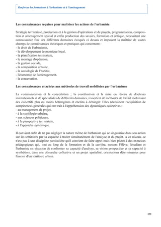 Renforcer les formations à l’urbanisme et à l’aménagement




Les connaissances requises pour maîtriser les actions de l'urbaniste

Stratégie territoriale, production et à la gestion d'opérations et de projets, programmation, composi-
tion et aménagement spatial et enfin production des savoirs, formation et critique, nécessitent une
connaissance fine des différents domaines évoqués ci dessus et imposent la maîtrise de vastes
champs de connaissances théoriques et pratiques qui concernent :
- le droit de l'urbanisme,
- le développement économique local,
- la planification territoriale,
- le montage d'opération,
- la gestion sociale,
- la composition urbaine,
- la sociologie de l'habitat,
- l'économie de l'aménagement,
- la concertation.

Les connaissances attachées aux méthodes de travail mobilisées par l'urbanisme

La communication et la concertation ; la coordination et la mise en réseau de d'acteurs
institutionnels et de spécialistes de différents domaines, ressortent de méthodes de travail mobilisant
des collectifs plus ou moins hétérogènes et enclins à échanger. Elles nécessitent l'acquisition de
compétences générales qui ont trait à l'appréhension des dynamiques collectives :
- au management de projet,
- à la sociologie urbaine,
- aux sciences politiques,
- à la prospective territoriale,
- à l'approche systémique.

Il convient enfin de ne pas négliger la nature même de l'urbaniste qui se singularise dans son action
sur les territoires par sa capacité à traiter simultanément de l'analyse et du projet. A ce niveau, ce
n'est pas à une discipline particulière qu'il convient de faire appel mais bien plutôt à des exercices
pédagogiques qui, tout au long de la formation et de la carrière, mettent l'élève, l'étudiant et
l'urbaniste en situation de confronter sa capacité d'analyse, sa vision prospective et sa capacité à
synthétiser, dans une démarche collective et un projet spatialisé, orientations déterminantes pour
l'avenir d'un territoire urbain.




                                                                                                          259
 
