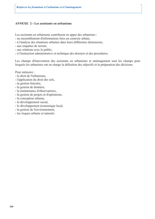 Renforcer les formations à l’urbanisme et à l’aménagement




      ANNEXE 2 - Les assistants en urbanisme


      Les assistants en urbanisme contribuent en appui des urbanistes :
      - au rassemblement d'informations liées au contexte urbain,
      - à l'analyse des situations urbaines dans leurs différentes dimensions,
      - aux enquêtes de terrain,
      - aux relations avec le public,
      - à l'instruction administrative et technique des dossiers et des procédures.

      Les champs d'intervention des assistants en urbanisme et aménagement sont les champs pour
      lesquels les urbanistes ont en charge la définition des objectifs et la préparation des décisions.

      Pour mémoire :
      - le droit de l'urbanisme,
      - l'application du droit des sols,
      - la gestion foncière,
      - la gestion de données,
      - la maintenance d'observatoires,
      - la gestion de projets et d'opérations,
      - la conception urbaine,
      - le développement social,
      - le développement économique local,
      - la gestion de l'environnement,
      - les risques urbains et naturels.




260
 