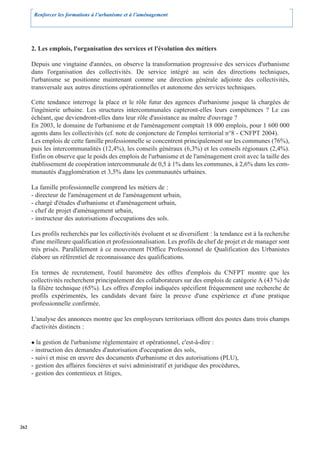 Renforcer les formations à l’urbanisme et à l’aménagement




      2. Les emplois, l'organisation des services et l'évolution des métiers

      Depuis une vingtaine d'années, on observe la transformation progressive des services d'urbanisme
      dans l'organisation des collectivités. De service intégré au sein des directions techniques,
      l'urbanisme se positionne maintenant comme une direction générale adjointe des collectivités,
      transversale aux autres directions opérationnelles et autonome des services techniques.

      Cette tendance interroge la place et le rôle futur des agences d'urbanisme jusque là chargées de
      l'ingénierie urbaine. Les structures intercommunales capteront-elles leurs compétences ? Le cas
      échéant, que deviendront-elles dans leur rôle d'assistance au maître d'ouvrage ?
      En 2003, le domaine de l'urbanisme et de l'aménagement comptait 18 000 emplois, pour 1 600 000
      agents dans les collectivités (cf. note de conjoncture de l'emploi territorial n°8 - CNFPT 2004).
      Les emplois de cette famille professionnelle se concentrent principalement sur les communes (76%),
      puis les intercommunalités (12,4%), les conseils généraux (6,3%) et les conseils régionaux (2,4%).
      Enfin on observe que le poids des emplois de l'urbanisme et de l'aménagement croit avec la taille des
      établissement de coopération intercommunale de 0,5 à 1% dans les communes, à 2,6% dans les com-
      munautés d'agglomération et 3,5% dans les communautés urbaines.

      La famille professionnelle comprend les métiers de :
      - directeur de l'aménagement et de l'aménagement urbain,
      - chargé d'études d'urbanisme et d'aménagement urbain,
      - chef de projet d'aménagement urbain,
      - instructeur des autorisations d'occupations des sols.

      Les profils recherchés par les collectivités évoluent et se diversifient : la tendance est à la recherche
      d'une meilleure qualification et professionnalisation. Les profils de chef de projet et de manager sont
      très prisés. Parallèlement à ce mouvement l'Office Professionnel de Qualification des Urbanistes
      élabore un référentiel de reconnaissance des qualifications.

      En termes de recrutement, l'outil baromètre des offres d'emplois du CNFPT montre que les
      collectivités recherchent principalement des collaborateurs sur des emplois de catégorie A (43 %) de
      la filière technique (65%). Les offres d'emploi indiquées spécifient fréquemment une recherche de
      profils expérimentés, les candidats devant faire la preuve d'une expérience et d'une pratique
      professionnelle confirmée.

      L'analyse des annonces montre que les employeurs territoriaux offrent des postes dans trois champs
      d'activités distincts :

         la gestion de l'urbanisme réglementaire et opérationnel, c'est-à-dire :
      - instruction des demandes d'autorisation d'occupation des sols,
      - suivi et mise en œuvre des documents d'urbanisme et des autorisations (PLU),
      - gestion des affaires foncières et suivi administratif et juridique des procédures,
      - gestion des contentieux et litiges,




262
 