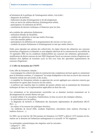 Renforcer les formations à l’urbanisme et à l’aménagement




  l'animation de la politique de l'aménagement urbain, c'est-à-dire :
- diagnostic de territoire,
- élaboration du plan d'aménagement et de développement,
- mise en œuvre du schéma directeur d'aménagement urbain,
- participation à la réalisation du SCOT,
- constitution de dossiers techniques et financiers pour les élus,

  la conduite des opérations d'urbanisme :
- réalisation d'études de faisabilité,
- conduite des opérations en tant que maître d'ouvrage,
- suivi des marchés publics,
- participation à la définition de la programmation des travaux et à leur suivi,
- conduite de projets d'urbanisme et d'aménagement en tant que maître d'œuvre.

Enfin, pour répondre aux attentes des collectivités, les règles d'accès des urbanistes aux concours
territoriaux d'ingénieurs et d'attachés se sont adaptées (décision de la commission de recevabilité du
18 septembre 2002 sur les conditions d'admissibilité aux concours des urbanistes opérationnels ;
modification du décret concours de mai 2002 élargissant l'accès au concours externe d'ingénieur aux
titulaires d'un diplôme de troisième cycle en lien avec l'une des spécialités réglementaires du
concours d'ingénieur).

3. L'offre de formation du CNFPT

Cette offre de formation s'attache :
- à accompagner les collectivités dans la construction des compétences de leurs agents et, notamment
pour la formation continue, à "compenser" les temps d'adaptation et de mise en oeuvre des cursus de
formation initiale des universités et des écoles,
- à compléter les formations initiales en apportant des savoirs appliqués aux contextes concrets que
rencontrent les agents dans l'exercice de leur métier,
- à renforcer une expertise dans la conduite des projets urbains tout en maintenant des formations
techniques de base sur la réglementation applicables au droit des sols.

Les orientations et les préconisations sectorielles sur ce domaine insistent notamment sur le
développement de certains thèmes tels que :
- le projet urbain et la conception, l'amélioration, la mise en œuvre des stratégies urbaines,
- la concertation avec les publics,
- le diagnostic de territoire et l'élaboration des documents réglementaires de planification (SCoT,
PLU…),
- les enjeux et les moyens des politiques foncières,
- les méthodes de travail (SIG, conduite d'opération, articulation entre maîtrise d'ouvrage et
maîtrise d'oeuvre…).

En 2003, sur un total de 146 584 journées de formation, le CNFPT a délivré 2 875 journées de for-
mation sur le domaine de l'urbanisme aménagement et a accueilli 14 765 stagiaires.

Les principales caractéristiques des stagiaires sont les suivantes :
- catégorie C : 38%
- catégorie B : 36%
                                                                                                         263
 