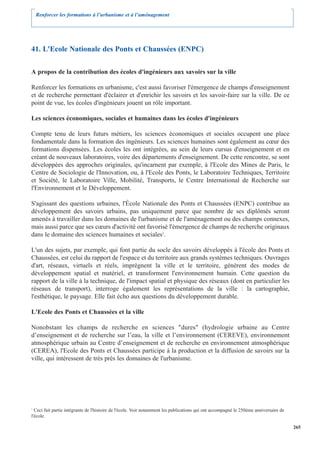 Renforcer les formations à l’urbanisme et à l’aménagement




41. L'Ecole Nationale des Ponts et Chaussées (ENPC)

A propos de la contribution des écoles d'ingénieurs aux savoirs sur la ville

Renforcer les formations en urbanisme, c'est aussi favoriser l'émergence de champs d'enseignement
et de recherche permettant d'éclairer et d'enrichir les savoirs et les savoir-faire sur la ville. De ce
point de vue, les écoles d'ingénieurs jouent un rôle important.

Les sciences économiques, sociales et humaines dans les écoles d'ingénieurs

Compte tenu de leurs futurs métiers, les sciences économiques et sociales occupent une place
fondamentale dans la formation des ingénieurs. Les sciences humaines sont également au cœur des
formations dispensées. Les écoles les ont intégrées, au sein de leurs cursus d'enseignement et en
créant de nouveaux laboratoires, voire des départements d'enseignement. De cette rencontre, se sont
développées des approches originales, qu'incarnent par exemple, à l'Ecole des Mines de Paris, le
Centre de Sociologie de l'Innovation, ou, à l'Ecole des Ponts, le Laboratoire Techniques, Territoire
et Société, le Laboratoire Ville, Mobilité, Transports, le Centre International de Recherche sur
l'Environnement et le Développement.

S'agissant des questions urbaines, l'École Nationale des Ponts et Chaussées (ENPC) contribue au
développement des savoirs urbains, pas uniquement parce que nombre de ses diplômés seront
amenés à travailler dans les domaines de l'urbanisme et de l'aménagement ou des champs connexes,
mais aussi parce que ses cœurs d'activité ont favorisé l'émergence de champs de recherche originaux
dans le domaine des sciences humaines et sociales1.

L'un des sujets, par exemple, qui font partie du socle des savoirs développés à l'école des Ponts et
Chaussées, est celui du rapport de l'espace et du territoire aux grands systèmes techniques. Ouvrages
d'art, réseaux, virtuels et réels, imprègnent la ville et le territoire, génèrent des modes de
développement spatial et matériel, et transforment l'environnement humain. Cette question du
rapport de la ville à la technique, de l'impact spatial et physique des réseaux (dont en particulier les
réseaux de transport), interroge également les représentations de la ville : la cartographie,
l'esthétique, le paysage. Elle fait écho aux questions du développement durable.

L'Ecole des Ponts et Chaussées et la ville

Nonobstant les champs de recherche en sciences "dures" (hydrologie urbaine au Centre
d’enseignement et de recherche sur l’eau, la ville et l’environnement (CEREVE), environnement
atmosphérique urbain au Centre d’enseignement et de recherche en environnement atmosphérique
(CEREA), l'Ecole des Ponts et Chaussées participe à la production et la diffusion de savoirs sur la
ville, qui intéressent de très près les domaines de l'urbanisme.




1
  Ceci fait partie intégrante de l'histoire de l'école. Voir notamment les publications qui ont accompagné le 250ème anniversaire de
l'école.

                                                                                                                                       265
 