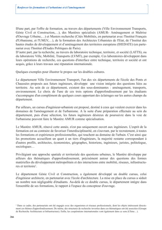 Renforcer les formations à l’urbanisme et à l’aménagement




      D'une part, par l'offre de formation, au travers des départements (Ville Environnement Transports,
      Génie Civil et Construction,…), des Mastères spécialisés (AMUR- Aménagement et Maîtrise
      d'Ouvrage Urbaine,…) et Masters recherche (Cités Mobilités, en partenariat avec l'Institut Français
      d'Urbanisme, et l'UMLV,…), de la formation des Architectes Urbanistes de l'Etat, de l’Institut des
      hautes études de développement et d’aménagement des territoires européens (IHEDATE) (en parte-
      nariat avec l'Institut d'Etudes Politiques de Paris).
      D’autre part, par la recherche, au travers du laboratoire technique, territoire, et société (LATTS), ou
      du laboratoire Ville, Mobilité, Transports (LVMT), par exemple. Ces laboratoires développent dans
      leurs opérations de recherche, ces questions d'interface entre technique, territoire et société et ont
      acquis, grâce à leurs travaux une réputation internationale.

      Quelques exemples pour illustrer le propos sur les doubles cultures.

      Le département Ville Environnement Transport, l'un des six départements de l'école des Ponts et
      Chaussées proposés aux futurs ingénieurs, développe une vision intégrée des questions liées au
      territoire. Au sein de ce département, existent des sous-dominantes : aménagement, transports,
      environnement. Le choix de l'une de ces trois options d'approfondissement par les étudiants
      s'accompagne d'un complément de quelques cours apportant des éclairages sur les autres champs du
      département.

      Par ailleurs, un cursus d'ingénieur-urbaniste est proposé, destiné à ceux qui veulent exercer dans les
      domaines de l'aménagement et de l'urbanisme. A la suite d'une préparation effectuée au sein du
      département, puis d'une sélection, les futurs ingénieurs désireux de poursuivre dans la voie de
      l'urbanisme peuvent faire le Mastère AMUR comme spécialisation.

      Le Mastère AMUR, rénové cette année, n'est pas uniquement ouvert aux ingénieurs. L'esprit de la
      formation est au contraire de favoriser l'interdisciplinarité, en s'ouvrant, par le recrutement, à toutes
      les formations et expériences professionnelles, qui touchent au domaine de l'urbain. C'est ainsi que
      les promotions accueillent un quart à un tiers d'ingénieurs, la majorité restante correspondant à
      d'autres profils, architectes, économistes, géographes, historiens, ingénieurs, juristes, politologue,
      sociologues…

      Privilégiant une approche spatiale et territoriale des questions urbaines, le Mastère développe par
      ailleurs des thématiques d'approfondissement, précisément autour des questions des formes
      matérielles du développement métropolitain et des interactions entre mobilité, réseaux, infrastructu-
      res et territoire2.

      Le département Génie Civil et Construction, a également développé un double cursus, celui
      d'ingénieur architecte, en partenariat avec l'école d'architecture. La mise en place du cursus a séduit
      un nombre non négligeable d'étudiants. Au-delà de ce double cursus, le département intègre dans
      l'ensemble de ses formations, le rapport à l'espace du concepteur d'ouvrage.




      2
       Dans ce cadre, des partenariats ont été engagés avec des organismes et réseaux professionnels, dont les objets intéressent directe-
      ment ces thèmes d'approfondissement. De même, des structures de recherche investies dans ces thématiques ont été associées (Groupe
      de Recherche Architecture et Infrastructure). Enfin, les coopérations internationales vont également dans ce sens (Chine…).

266
 