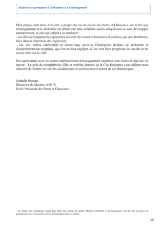 Renforcer les formations à l’urbanisme et à l’aménagement




Mon propos était donc d'insister, à propos du cas de l'école des Ponts et Chaussées, sur le fait que
l'enseignement et la recherche en urbanisme dans certaines écoles d'ingénieurs se sont développés
naturellement, et ont tout intérêt à se renforcer :
- car elles développent des approches relevant des sciences humaines et sociales, qui sont fondamen-
tales dans la formation des ingénieurs,
- car leur milieu intellectuel et scientifique favorise l'émergence d'objets de recherche et
d'expérimentation originaux, que l'on ne peut négliger, si l'on veut faire progresser les savoirs et les
savoir-faire sur la ville.

Des partenariats avec les autres établissements d'enseignement supérieur sont d'ores et déjà mis en
œuvre3. Le pôle de compétitivité Ville et mobilité durable de la Cité Descartes a par ailleurs pour
objectifs de fédérer les savoirs académiques et professionnels autour de ces thématiques.


Nathalie Roseau
Directrice du Mastère AMUR
Ecole Nationale des Ponts et Chaussées




3
  En dehors des formations citées plus haut, pas moins de quinze Masters recherche et professionnels ont été mis en place en
partenariat avec l'Université sur les thématiques liées à l'urbain.

                                                                                                                               267
 