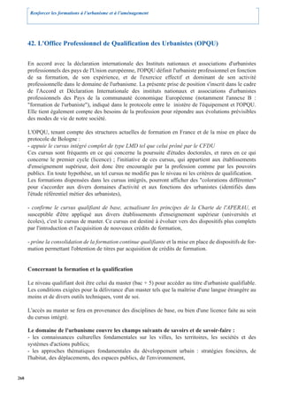 Renforcer les formations à l’urbanisme et à l’aménagement




      42. L'Office Professionnel de Qualification des Urbanistes (OPQU)

      En accord avec la déclaration internationale des Instituts nationaux et associations d'urbanistes
      professionnels des pays de l'Union européenne, l'OPQU définit l'urbaniste professionnel en fonction
      de sa formation, de son expérience, et de l'exercice effectif et dominant de son activité
      professionnelle dans le domaine de l'urbanisme. La présente prise de position s'inscrit dans le cadre
      de l'Accord et Déclaration Internationale des instituts nationaux et associations d'urbanistes
      professionnels des Pays de la communauté économique Européenne (notamment l'annexe B :
      "formation de l'urbaniste"), indiqué dans le protocole entre le inistère de l'équipement et l'OPQU.
      Elle tient également compte des besoins de la profession pour répondre aux évolutions prévisibles
      des modes de vie de notre société.

      L'OPQU, tenant compte des structures actuelles de formation en France et de la mise en place du
      protocole de Bologne :
      - appuie le cursus intégré complet de type LMD tel que celui prôné par le CFDU
      Ces cursus sont fréquents en ce qui concerne la poursuite d'études doctorales, et rares en ce qui
      concerne le premier cycle (licence) ; l'initiative de ces cursus, qui appartient aux établissements
      d'enseignement supérieur, doit donc être encouragée par la profession comme par les pouvoirs
      publics. En toute hypothèse, un tel cursus ne modifie pas le niveau ni les critères de qualification.
      Les formations dispensées dans les cursus intégrés, pourront afficher des "colorations différentes"
      pour s'accorder aux divers domaines d'activité et aux fonctions des urbanistes (identifiés dans
      l'étude référentiel métier des urbanistes),

      - confirme le cursus qualifiant de base, actualisant les principes de la Charte de l'APERAU, et
      susceptible d'être appliqué aux divers établissements d'enseignement supérieur (universités et
      écoles), c'est le cursus de master. Ce cursus est destiné à évoluer vers des dispositifs plus complets
      par l'introduction et l'acquisition de nouveaux crédits de formation,

      - prône la consolidation de la formation continue qualifiante et la mise en place de dispositifs de for-
      mation permettant l'obtention de titres par acquisition de crédits de formation.


      Concernant la formation et la qualification

      Le niveau qualifiant doit être celui du master (bac + 5) pour accéder au titre d'urbaniste qualifiable.
      Les conditions exigées pour la délivrance d'un master tels que la maîtrise d'une langue étrangère au
      moins et de divers outils techniques, vont de soi.

      L'accès au master se fera en provenance des disciplines de base, ou bien d'une licence faite au sein
      du cursus intégré.

      Le domaine de l'urbanisme couvre les champs suivants de savoirs et de savoir-faire :
      - les connaissances culturelles fondamentales sur les villes, les territoires, les sociétés et des
      systèmes d'actions publics;
      - les approches thématiques fondamentales du développement urbain : stratégies foncières, de
      l'habitat, des déplacements, des espaces publics, de l'environnement,


268
 