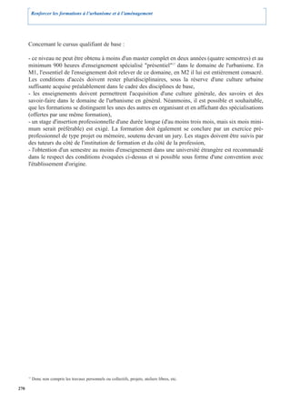 Renforcer les formations à l’urbanisme et à l’aménagement




      Concernant le cursus qualifiant de base :

      - ce niveau ne peut être obtenu à moins d'un master complet en deux années (quatre semestres) et au
      minimum 900 heures d'enseignement spécialisé "présentiel"17 dans le domaine de l'urbanisme. En
      M1, l'essentiel de l'enseignement doit relever de ce domaine, en M2 il lui est entièrement consacré.
      Les conditions d'accès doivent rester pluridisciplinaires, sous la réserve d'une culture urbaine
      suffisante acquise préalablement dans le cadre des disciplines de base,
      - les enseignements doivent permettrent l'acquisition d'une culture générale, des savoirs et des
      savoir-faire dans le domaine de l'urbanisme en général. Néanmoins, il est possible et souhaitable,
      que les formations se distinguent les unes des autres en organisant et en affichant des spécialisations
      (offertes par une même formation),
      - un stage d'insertion professionnelle d'une durée longue (d'au moins trois mois, mais six mois mini-
      mum serait préférable) est exigé. La formation doit également se conclure par un exercice pré-
      professionnel de type projet ou mémoire, soutenu devant un jury. Les stages doivent être suivis par
      des tuteurs du côté de l'institution de formation et du côté de la profession,
      - l'obtention d'un semestre au moins d'enseignement dans une université étrangère est recommandé
      dans le respect des conditions évoquées ci-dessus et si possible sous forme d'une convention avec
      l'établissement d'origine.




      17
           Donc non compris les travaux personnels ou collectifs, projets, ateliers libres, etc.

270
 