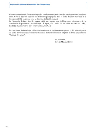 Renforcer les formations à l’urbanisme et à l’aménagement




      Cet enseignement doit être transmis par les enseignants en poste dans les établissements d'enseigne-
      ment. Ceux-ci peuvent recevoir une formation pédagogique dans le cadre du droit individuel à la
      formation (DIF), en accord avec la direction de l'établissement.
      Le Séminaire Robert Auzelle apporte déjà son soutien aux établissements signataires de la
      convention de partenariat, en France (E. A. Lyon, E.A. Paris Val de Seine, ENSAAMA, ESA,
      ENTPE) et dans d'autres pays (Maroc, Italie, USA…).

      En conclusion, la Formation à l'Art urbain concerne le réseau des enseignants et des professionnels
      du cadre de vie soucieux d'améliorer la qualité de la vie urbaine en adoptant en toutes circonstances
      "l'attitude Art urbain".

                                                                   Le Président,
                                                                   Robert-Max ANTONI




272
 
