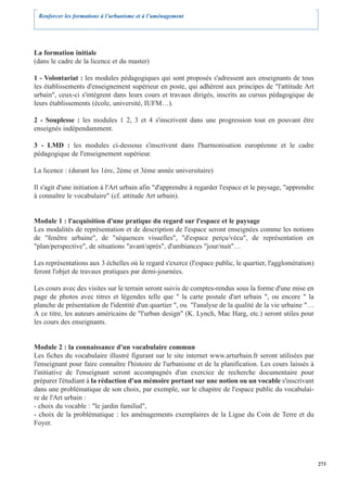 Renforcer les formations à l’urbanisme et à l’aménagement




La formation initiale
(dans le cadre de la licence et du master)

1 - Volontariat : les modules pédagogiques qui sont proposés s'adressent aux enseignants de tous
les établissements d'enseignement supérieur en poste, qui adhèrent aux principes de "l'attitude Art
urbain", ceux-ci s'intègrent dans leurs cours et travaux dirigés, inscrits au cursus pédagogique de
leurs établissements (école, université, IUFM…).

2 - Souplesse : les modules 1 2, 3 et 4 s'inscrivent dans une progression tout en pouvant être
enseignés indépendamment.

3 - LMD : les modules ci-dessous s'inscrivent dans l'harmonisation européenne et le cadre
pédagogique de l'enseignement supérieur.

La licence : (durant les 1ère, 2ème et 3ème année universitaire)

Il s'agit d'une initiation à l'Art urbain afin "d'apprendre à regarder l'espace et le paysage, "apprendre
à connaître le vocabulaire" (cf. attitude Art urbain).


Module 1 : l'acquisition d'une pratique du regard sur l'espace et le paysage
Les modalités de représentation et de description de l'espace seront enseignées comme les notions
de "fenêtre urbaine", de "séquences visuelles", "d'espace perçu/vécu", de représentation en
"plan/perspective", de situations "avant/après", d'ambiances "jour/nuit"…

Les représentations aux 3 échelles où le regard s'exerce (l'espace public, le quartier, l'agglomération)
feront l'objet de travaux pratiques par demi-journées.

Les cours avec des visites sur le terrain seront suivis de comptes-rendus sous la forme d'une mise en
page de photos avec titres et légendes telle que " la carte postale d'art urbain ", ou encore " la
planche de présentation de l'identité d'un quartier ", ou "l'analyse de la qualité de la vie urbaine "…
A ce titre, les auteurs américains de "l'urban design" (K. Lynch, Mac Harg, etc.) seront utiles pour
les cours des enseignants.


Module 2 : la connaissance d'un vocabulaire commun
Les fiches du vocabulaire illustré figurant sur le site internet www.arturbain.fr seront utilisées par
l'enseignant pour faire connaître l'histoire de l'urbanisme et de la planification. Les cours laissés à
l'initiative de l'enseignant seront accompagnés d'un exercice de recherche documentaire pour
préparer l'étudiant à la rédaction d'un mémoire portant sur une notion ou un vocable s'inscrivant
dans une problématique de son choix, par exemple, sur le chapitre de l'espace public du vocabulai-
re de l'Art urbain :
- choix du vocable : "le jardin familial",
- choix de la problématique : les aménagements exemplaires de la Ligue du Coin de Terre et du
Foyer.




                                                                                                            273
 