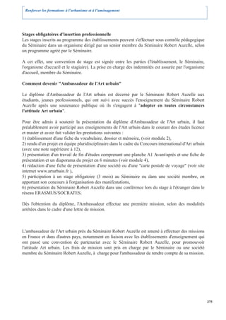 Renforcer les formations à l’urbanisme et à l’aménagement




Stages obligatoires d'insertion professionnelle
Les stages inscrits au programme des établissements peuvent s'effectuer sous contrôle pédagogique
du Séminaire dans un organisme dirigé par un senior membre du Séminaire Robert Auzelle, selon
un programme agréé par le Séminaire.

A cet effet, une convention de stage est signée entre les parties (l'établissement, le Séminaire,
l'organisme d'accueil et le stagiaire). La prise en charge des indemnités est assurée par l'organisme
d'accueil, membre du Séminaire.

Comment devenir "Ambassadeur de l'Art urbain"

Le diplôme d'Ambassadeur de l'Art urbain est décerné par le Séminaire Robert Auzelle aux
étudiants, jeunes professionnels, qui ont suivi avec succès l'enseignement du Séminaire Robert
Auzelle après une soutenance publique où ils s'engagent à "adopter en toutes circonstances
l'attitude Art urbain".

Pour être admis à soutenir la présentation du diplôme d'Ambassadeur de l'Art urbain, il faut
préalablement avoir participé aux enseignements de l'Art urbain dans le courant des études licence
et master et avoir fait valider les prestations suivantes :
1) établissement d'une fiche du vocabulaire, dossier et mémoire, (voir module 2),
2) rendu d'un projet en équipe pluridisciplinaire dans le cadre du Concours international d'Art urbain
(avec une note supérieure à 12),
3) présentation d'un travail de fin d'études comprenant une planche A1 Avant/après et une fiche de
présentation et un diaporama du projet en 6 minutes (voir module 4),
4) rédaction d'une fiche de présentation d'une société ou d'une "carte postale de voyage" (voir site
internet www.arturbain.fr ),
5) participation à un stage obligatoire (3 mois) au Séminaire ou dans une société membre, en
apportant son concours à l'organisation des manifestations,
6) présentation du Séminaire Robert Auzelle dans une conférence lors du stage à l'étranger dans le
réseau ERASMUS/SOCRATES.

Dès l'obtention du diplôme, l'Ambassadeur effectue une première mission, selon des modalités
arrêtées dans le cadre d'une lettre de mission.



L'ambassadeur de l'Art urbain près du Séminaire Robert Auzelle est amené à effectuer des missions
en France et dans d'autres pays, notamment en liaison avec les établissements d'enseignement qui
ont passé une convention de partenariat avec le Séminaire Robert Auzelle, pour promouvoir
l'attitude Art urbain. Les frais de mission sont pris en charge par le Séminaire ou une société
membre du Séminaire Robert Auzelle, à charge pour l'ambassadeur de rendre compte de sa mission.




                                                                                                         275
 