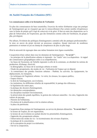 Renforcer les formations à l’urbanisme et à l’aménagement




      44. Société Française des Urbanistes (SFU)

      Les connaissances utiles à la formation de l’urbaniste

      En plus des connaissances de base essentielles, l'exercice du métier d'urbaniste exige une pratique
      de l'aménagement qui ne s'acquiert que par le renouvellement d'un certain nombre d'expériences
      sous la forme de projets qu'il s'agit de concevoir et de gérer. Il faut en outre des dispositions sur le
      plan de l'observation, de l'expression, que des formations comme celles de l'architecte, du géogra-
      phe, privilégient.

      Par ailleurs, l'évolution des politiques d'aménagement a entraîné celle des pratiques professionnelles :
      la mise en œuvre du projet devient un processus complexe, faisant intervenir de nombreux
      partenaires et mettant en jeu un champ de compétences de plus en plus large.

      D'où la nécessité de regrouper dans une même formation trois lignes essentielles.

      L'acquisition d'une culture dans tous les domaines de l'aménagement - "le savoir" :
      - les principes de la planification urbaine et régionale - les "outils" mis à sa disposition - le rappel
      des connaissances géographiques utiles à sa compréhension,
      - les bases de l'économie, de l'échelle régionale à celle de la commune, en abordant les notions de
      production, d'échange, d'activité,
      - la démographie, les bases de la sociologie urbaine et rurale
      - l'étude des groupements, des modes de vie - l'utilisation de l'espace qui en dépend,
      - la connaissance des grandes fonctions urbaines : l'habitat, les activités, les équipements, les
      déplacements, les transports,
      - les techniques de l'ingénierie urbaine : la voirie, les réseaux, les espaces publics,
      - l'aspect foncier,
      - le droit de l'aménagement, son évolution,
      - les institutions, les différentes échelles de responsabilité, le partage des références,
      - la législation des autres pays,
      - la pratique des dossiers d'aménagement,
      - les démarches correspondantes,
      - les disciplines touchant l'environnement,
      - la préservation des grands équilibres, la gestion des richesses naturelles - les sites, l'approche des
      valeurs de paysage,
      - l'histoire de l'urbanisme,
      - l'évolution de la planification et de la création urbaine,
      - la place du patrimoine.

      L'acquisition d'une pratique de l'aménagement, au service de plusieurs démarches "le savoir-faire" :
      - la lecture de l'espace, de son organisation,
      - la lecture de son évolution en sachant déceler les potentialités d'aménagement,
      - l'approche des groupements urbains,
      - l'observation des modes de vie - la reconnaissance des niveaux d'opinion,
      - la pratique de la concertation,
      - de la conception du projet à sa réalisation,
      - l'art de la composition,

276
 