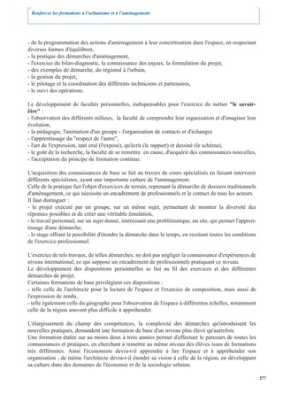 Renforcer les formations à l’urbanisme et à l’aménagement




- de la programmation des actions d'aménagement à leur concrétisation dans l'espace, en respectant
diverses formes d'équilibren,
- la pratique des démarches d'aménagement,
- l'exercice du bilan-diagnostic, la connaissance des enjeux, la formulation du projet,
- des exemples de démarche, du régional à l'urbain,
- la gestion du projet,
- le pilotage et la coordination des différents techniciens et partenaires,
- le suivi des opérations.

Le développement de facultés personnelles, indispensables pour l'exercice du métier "le savoir-
être" :
- l'observation des différents milieux, la faculté de comprendre leur organisation et d'imaginer leur
évolution,
- la pédagogie, l'animation d'un groupe - l'organisation de contacts et d'échanges
- l'apprentissage du "respect de l'autre",
- l'art de l'expression, tant oral (l'exposé), qu'écrit (le rapport) et dessiné (le schéma),
- le goût de la recherche, la faculté de se remettre en cause, d'acquérir des connaissances nouvelles,
- l'acceptation du principe de formation continue.

L'acquisition des connaissances de base se fait au travers de cours spécialisés en faisant intervenir
différents spécialistes, ayant une importante culture de l'aménagement.
Celle de la pratique fait l'objet d'exercices de terrain, reprenant la démarche de dossiers traditionnels
d'aménagement, ce qui nécessite un encadrement de professionnels et le contact de tous les acteurs.
Il faut distinguer :
- le projet exécuté par un groupe, sur un même sujet, permettant de montrer la diversité des
réponses possibles et de créer une véritable émulation,
- le travail personnel, sur un sujet donné, intéressant une problématique, un site, qui permet l'appren-
tissage d'une démarche,
- le stage offrant la possibilité d'étendre la démarche dans le temps, en recréant toutes les conditions
de l'exercice professionnel.

L'exercice de tels travaux, de telles démarches, ne doit pas négliger la connaissance d'expériences de
niveau international, ce qui suppose un encadrement de professionnels pratiquant ce niveau.
Le développement des dispositions personnelles se fait au fil des exercices et des différentes
démarches de projet.
Certaines formations de base privilégient ces dispositions :
- telle celle de l'architecte pour la lecture de l'espace et l'exercice de composition, mais aussi de
l'expression de rendu,
- telle également celle du géographe pour l'observation de l'espace à différentes échelles, notamment
celle de la région souvent plus difficile à appréhender.

L'élargissement du champ des compétences, la complexité des démarches qu'introduisent les
nouvelles pratiques, demandent une formation de base d'un niveau plus élevé qu'autrefois.
Une formation étalée sur au moins deux à trois années permet d'effectuer le parcours de toutes les
connaissances et pratiques, en cherchant à remettre au même niveau des élèves issus de formations
très différentes. Ainsi l'économiste devra-t-il apprendre à lire l'espace et à appréhender son
organisation ; de même l'architecte devra-t-il étendre sa vision à celle de la région, en développant
sa culture dans des domaines de l'économie et de la sociologie urbaine.

                                                                                                            277
 
