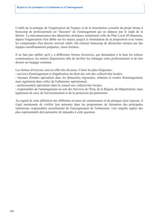 Renforcer les formations à l’urbanisme et à l’aménagement




      L'oubli de la pratique de l'organisation de l'espace et de la formulation concrète du projet donne à
      beaucoup de professionnels un "discours" de l'aménagement qui ne dépasse pas le stade de la
      théorie. La méconnaissance des démarches pratiques, notamment celle du Plan Local d'Urbanisme,
      depuis l'organisation d'un débat sur les enjeux jusqu'à la formulation de la proposition avec toutes
      les composantes d'un dossier souvent subtil, fait échouer beaucoup de démarches menées par des
      équipes insuffisamment préparées, sinon formées.

      Il ne faut pas oublier qu'il y a différentes formes d'exercice, qui demandent à la base les mêmes
      connaissances, les mêmes dispositions afin de faciliter les échanges entre professionnels et de leur
      donner un langage commun.

      Les formes d'exercice sont en effet très diverses. Citons les plus fréquentes :
      - services d'aménagement et d'application du droit des sols des collectivités locales,
      - bureaux d'études spécialisés dans les démarches régionales, urbaines et rurales d'aménagement,
      mais également dans celles de l'urbanisme opérationnel,
      - professionnels spécialisés dans le conseil aux collectivités locales,
      - responsables de l'aménagement au sein des Services de l'Etat, de la Région, du Département, mais
      également de ceux de l'environnement et de la protection du patrimoine.

      Au regard de cette définition des différents niveaux de connaissance et de pratique ainsi exposés, il
      s'agit maintenant de vérifier leur présence dans les programmes de formation des principales
      institutions responsables actuellement de l'enseignement de l'urbanisme. Une enquête auprès des
      plus représentatifs doit permettre de répondre à cette question.




278
 