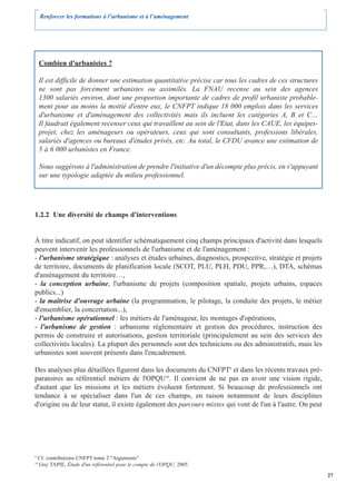 Renforcer les formations à l’urbanisme et à l’aménagement




     Combien d'urbanistes ?

     Il est difficile de donner une estimation quantitative précise car tous les cadres de ces structures
     ne sont pas forcément urbanistes ou assimilés. La FNAU recense au sein des agences
     1300 salariés environ, dont une proportion importante de cadres de profil urbaniste probable-
     ment pour au moins la moitié d'entre eux, le CNFPT indique 18 000 emplois dans les services
     d'urbanisme et d'aménagement des collectivités mais ils incluent les catégories A, B et C…
     Il faudrait également recenser ceux qui travaillent au sein de l'Etat, dans les CAUE, les équipes-
     projet, chez les aménageurs ou opérateurs, ceux qui sont consultants, professions libérales,
     salariés d'agences ou bureaux d'études privés, etc. Au total, le CFDU avance une estimation de
     5 à 6 000 urbanistes en France.

     Nous suggérons à l'administration de prendre l'initiative d'un décompte plus précis, en s'appuyant
     sur une typologie adaptée du milieu professionnel.




1.2.2 Une diversité de champs d'interventions


À titre indicatif, on peut identifier schématiquement cinq champs principaux d'activité dans lesquels
peuvent intervenir les professionnels de l'urbanisme et de l'aménagement :
- l'urbanisme stratégique : analyses et études urbaines, diagnostics, prospective, stratégie et projets
de territoire, documents de planification locale (SCOT, PLU, PLH, PDU, PPR,…), DTA, schémas
d'aménagement du territoire…,
- la conception urbaine, l'urbanisme de projets (composition spatiale, projets urbains, espaces
publics...)
- la maîtrise d'ouvrage urbaine (la programmation, le pilotage, la conduite des projets, le métier
d'ensemblier, la concertation...),
- l'urbanisme opérationnel : les métiers de l'aménageur, les montages d'opérations,
- l'urbanisme de gestion : urbanisme réglementaire et gestion des procédures, instruction des
permis de construire et autorisations, gestion territoriale (principalement au sein des services des
collectivités locales). La plupart des personnels sont des techniciens ou des administratifs, mais les
urbanistes sont souvent présents dans l'encadrement.

Des analyses plus détaillées figurent dans les documents du CNFPT9 et dans les récents travaux pré-
paratoires au référentiel métiers de l'OPQU10. Il convient de ne pas en avoir une vision rigide,
d'autant que les missions et les métiers évoluent fortement. Si beaucoup de professionnels ont
tendance à se spécialiser dans l'un de ces champs, en raison notamment de leurs disciplines
d'origine ou de leur statut, il existe également des parcours mixtes qui vont de l'un à l'autre. On peut




9
     Cf. contributions CNFPT tome 2 "Arguments"
10
     Guy TAPIE, Étude d'un référentiel pour le compte de l'OPQU, 2005

                                                                                                            27
 