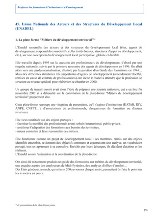 Renforcer les formations à l’urbanisme et à l’aménagement




45. Union Nationale des Acteurs et des Structures du Développement Local
(UNADEL)

1. La plate-forme "Métiers du développement territorial"18

L'Unadel rassemble des acteurs et des structures du développement local (élus, agents de
développement, responsables associatifs, collectivités locales, structures d'appui au développement,
etc.), sur une conception du développement local participative, globale et durable.

Elle travaille depuis 1995 sur la question des professionnels du développement, d'abord par une
enquête nationale, suivie par la première rencontre des agents de développement en 1996. On allait
alors vers une professionnalisation, illustrée par la parution d'un Guide des formations en 1994…
Mais des difficultés statutaires très importantes d'agents de développement (amendement Hoeffel,
remises en cause de contrats de professionnels) ont incité l'Unadel à attendre que la profession se
structure au niveau syndical pour réaborder ce chantier en 2000.

Un groupe de travail ouvert avait alors l'idée de préparer une journée nationale, qui a eu lieu fin
novembre 2001 et a débouché sur la constitution de la plate-forme "Métiers du développement
territorial" proprement dite.

Cette plate-forme regroupe une vingtaine de partenaires, qu'il s'agisse d'institutions (DATAR, DIV,
ANPE, CNFPT…), d'associations de professionnels, d'organismes de formation ou d'autres
structures.

Elle s'est constituée sur des enjeux partagés :
- favoriser la mobilité des professionnels (rural-urbain-international, public-privé),
- améliorer l'adaptation des formations aux besoins des territoires,
- mieux connaître et faire reconnaître ces métiers.

Elle fonctionne comme un projet de développement local : ses membres, réunis sur des enjeux
identifiés ensemble, se donnent des objectifs communs et construisent une analyse, un vocabulaire
partagé, tout en apprenant à se connaître. Enrichis par leurs échanges, ils décident d'actions et les
réalisent.
L'Unadel assure l'animation et la coordination de la plate-forme.

Ont ainsi été notamment produits un guide des formations aux métiers du développement territorial,
une enquête auprès des employeurs de Midi-Pyrénées, des analyses d'offres d'emploi…
Des États généraux annuels, qui attirent 200 personnes chaque année, permettent de faire le point sur
les avancées en cours.




18
     cf. présentation de la plate-forme jointe.

                                                                                                        279
 