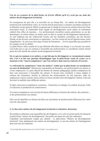 Renforcer les formations à l’urbanisme et à l’aménagement




      Une de ces avancées de la plate-forme est d'avoir affirmé qu'il n'y avait pas un, mais des
      métiers du développement territorial.

      En conséquence de quoi elle a su travailler sur un champ flou : les métiers du développement
      territorial sont extrêmement variés, ils vont du chef de projet pays à certaines assistantes sociales de
      la Mutuelle sociale agricole (MSA) en passant par le chargé de mission de création d'activités d'une
      association rurale, le responsable d'une équipe de développement social urbain ou l'animateur
      culturel d'un office de tourisme… Ces professionnels travaillent comme généralistes ou sur des
      thématiques, en milieu urbain, en milieu rural ou dans le secteur du développement international ;
      ils sont employés par des collectivités locales, par des chambres consulaires, par des bureaux
      d'étude ou par diverses associations et organismes ; sur leur contrat de travail figurent toutes sortes
      d'appellations ; ils sont issus d'un large éventail de formations… Il n'est aujourd'hui pas possible de
      les compter ou de les définir.
      La plate-forme a donc assumé de ne pas délimiter elle-même son champ, si ce n'est par son centre,
      c'est-à-dire par ce qui est commun à l'ensemble des professionnels se considérant comme faisant
      partie de cette famille des métiers du développement territorial.

      Or, ce qui est commun à ces métiers, ce qui fait que les développeurs se reconnaissent comme
      tels, c'est à la fois une question déontologique (que la plate-forme essaie de cerner en ce
      moment) et des "macro-compétences" que l'on retrouve dans tous les contextes d'exercice.

      Le référentiel de compétences "cœur des métiers" réalisé par la plate-forme est actuellement
      en cours de finalisation19. Destiné aux responsables de formation, aux professionnels eux-mêmes et
      à leurs employeurs, il a pour objectif de montrer de manière pédagogique quelles compétences de
      base sont nécessaires à l'ensemble des métiers. Il devrait ainsi contribuer à mieux adapter le
      contenu des formations, faciliter la réflexion des professionnels sur leur parcours, aider les
      employeurs à mieux recruter, mieux utiliser et mieux encadrer leurs développeurs. Surtout, il devrait
      favoriser la mobilité entre différents métiers.

      Il repère cinq macro-compétences communes : l'animation, la stratégie, la conduite de projet, l'aide
      à la décision, la production de connaissances.

      Ces macro-compétences sont exercées de façons différentes en fonction des métiers, des contextes…
      et des professionnels eux-mêmes.

      Elles ont été identifiées en faisant travailler une soixantaine de professionnels d'horizons très variés
      issus de cinq régions.


      2. Le lien entre métiers du développement territorial et urbanistes, discussion

      De nombreux urbanistes sont aujourd'hui des développeurs, et il va de soi qu'une partie du champ de
      la plate-forme "métiers du développement" chevauche une partie de celui des urbanistes.
      Cependant chevauchement n'égale pas identité : la plate-forme "Métiers du développement
      territorial" traite globalement des métiers du développement, et non des métiers de l'aménagement
      dont sont issus les urbanistes.

      19
           Il sera disponible prochainement sur le site de l'Unadel : www.unadel.asso.fr.

280
 