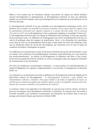 Renforcer les formations à l’urbanisme et à l’aménagement




Même si l'on constate que les formations initiales sont parfois les mêmes (et mêlent d'ailleurs
souvent développement et aménagement), le développement territorial est bien une démarche
globale sur un territoire humain, alors que l'aménagement est la traduction de cette démarche sur un
territoire physique.

Le développement territorial (à ne pas confondre avec développement économique local), où le
territoire est vu comme "un ensemble de ressources localisées sur un espace dont les usagers et/ou
les gestionnaires présentent une capacité commune à se mettre d'accord, même s'ils ne sont pas
d'accord sur tout"20 est un développement à forte composante endogène et ascendante "bottom up".
Le développement territorial relève du champ de l'élaboration de la politique, il traite des questions
de gouvernement local, à la différence de l'aménagement qui relève essentiellement de la mise en
oeuvre de politiques dans des logiques de planification. Ainsi, si les démarches de concertation
(voire dans de rares cas de participation) font de plus en plus partie du travail des urbanistes, elles
sont au fondement même du travail des développeurs, qui commence avec la mise en place de
conditions favorables à l'émergence de projets.

Ces différences ne remettent pas en cause le fait que les domaines de travail sont très proches, et que
ces métiers sont confrontés à des problématiques communes, particulièrement en ce qui concerne
leur professionnalisation : les métiers du développement et urbanistes sont flous et mal cernés,
recouvrent une grande diversité de situations et sont en conséquence dans une logique de recherche
de reconnaissance et de structuration.

On relève de nombreuses caractéristiques communes : la transversalité et la pluridisciplinarité, la
capacité d'adaptation, les capacités comportementales, le savoir-faire, le management, la démarche
projet, etc.

Les urbanistes se reconnaissent aussi dans la définition du développement territorial adoptée par la
plate-forme métiers du développement : "le développement territorial a pour finalité une
transformation collective, volontaire, d'un espace habité et du mode de régulation de toutes ses
activités pour un mieux-être global, une meilleure équité sociale et un équilibre raisonné entre l'uti-
lisation des ressources naturelles et la production de richesses".

Le territoire, même si les approches et les démarches ne sont pas tout à fait les mêmes, est bien le
point de convergence entre développeurs territoriaux et urbanistes. Ils auraient ainsi tout intérêt à
travailler ensemble à une meilleure reconnaissance des formations du territoire dans le nouveau
paysage universitaire français que dessine la réforme LMD.




20
     Définition de travail utilisée pour l'élaboration du référentiel de compétences.

                                                                                                          281
 